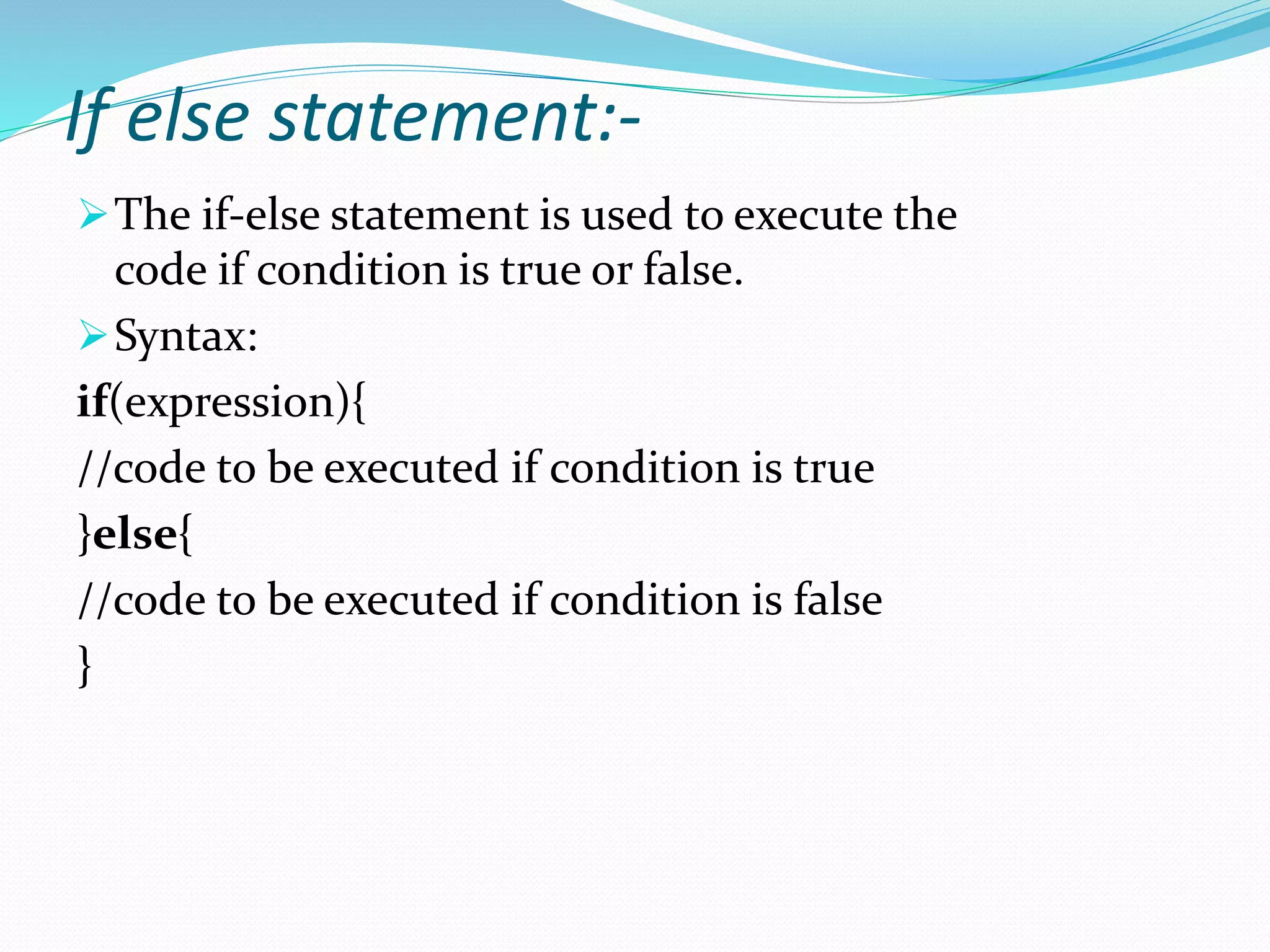 If else statement:-
The if-else statement is used to execute the
code if condition is true or false.
Syntax:
if(expression){
//code to be executed if condition is true
}else{
//code to be executed if condition is false
}
 