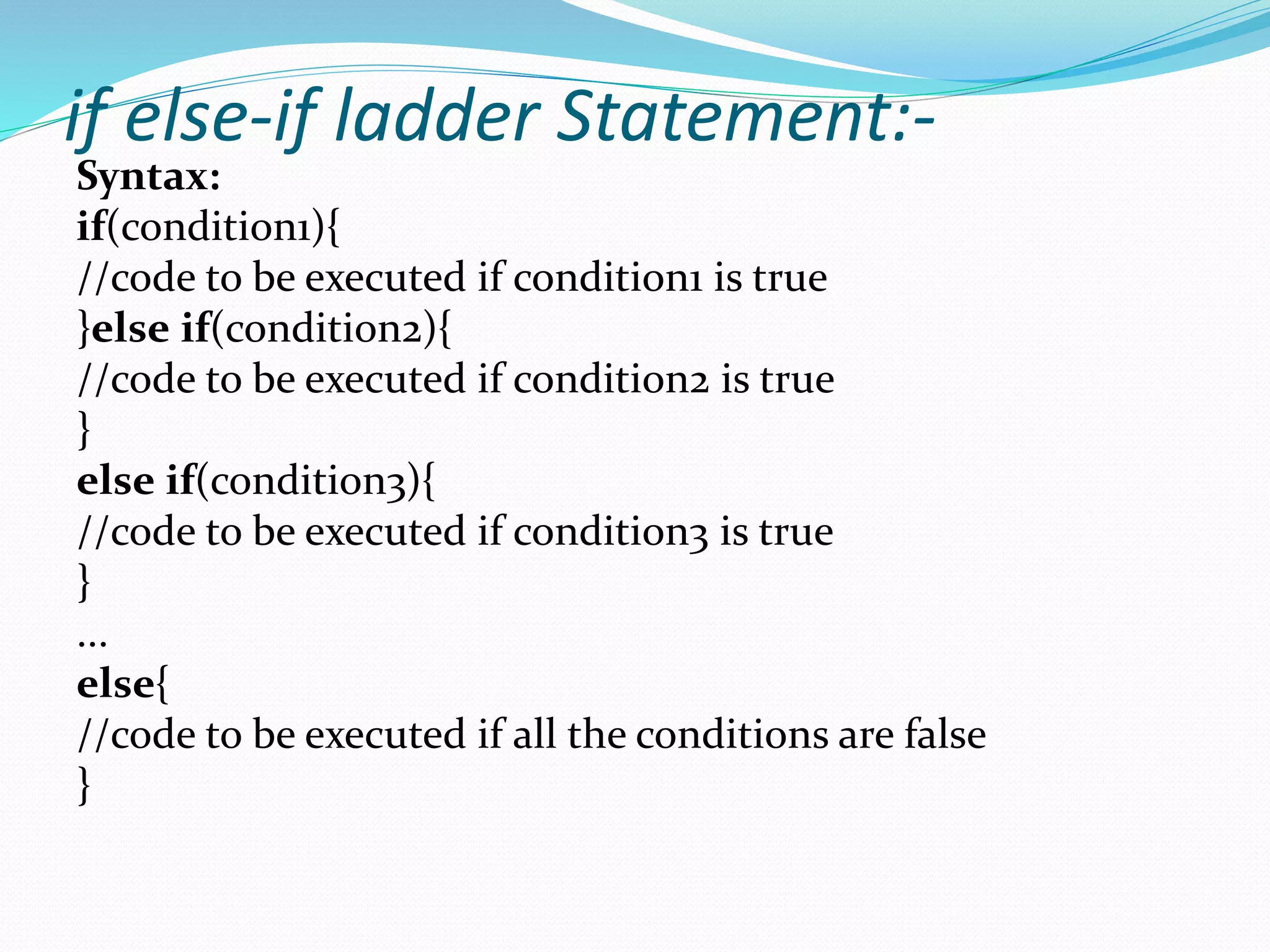 if else-if ladder Statement:-
Syntax:
if(condition1){
//code to be executed if condition1 is true
}else if(condition2){
//code to be executed if condition2 is true
}
else if(condition3){
//code to be executed if condition3 is true
}
...
else{
//code to be executed if all the conditions are false
}
 