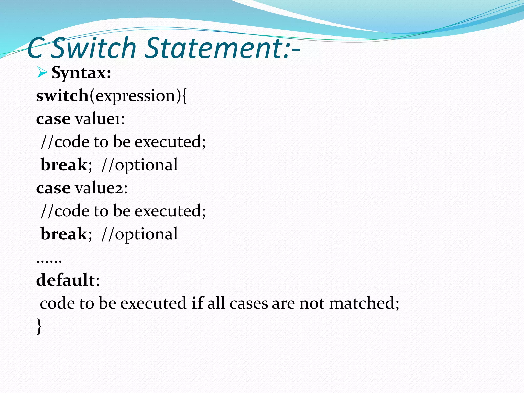 C Switch Statement:-
 Syntax:
switch(expression){
case value1:
//code to be executed;
break; //optional
case value2:
//code to be executed;
break; //optional
......
default:
code to be executed if all cases are not matched;
}
 