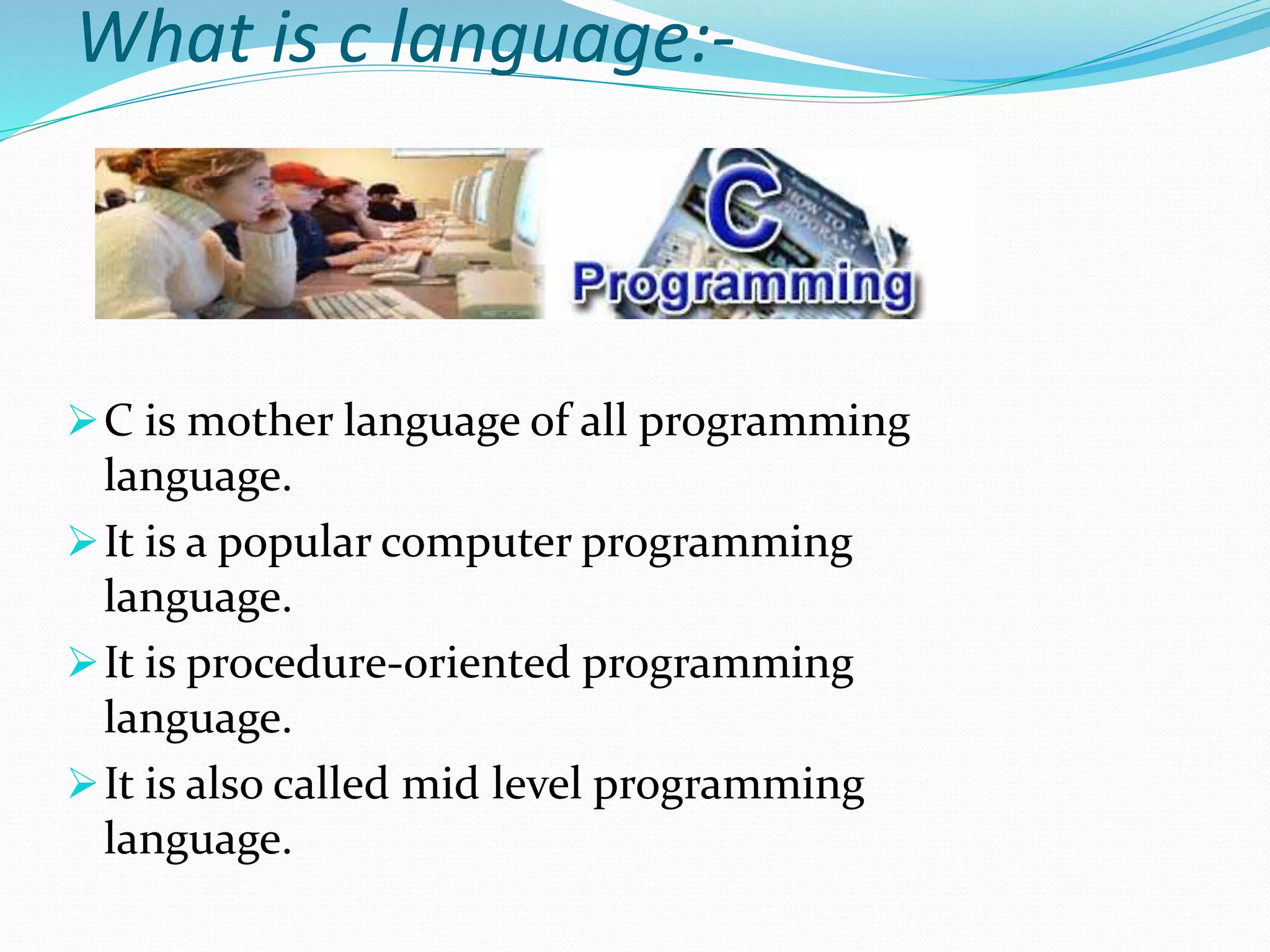 What is c language:-
C is mother language of all programming
language.
It is a popular computer programming
language.
It is procedure-oriented programming
language.
It is also called mid level programming
language.
 