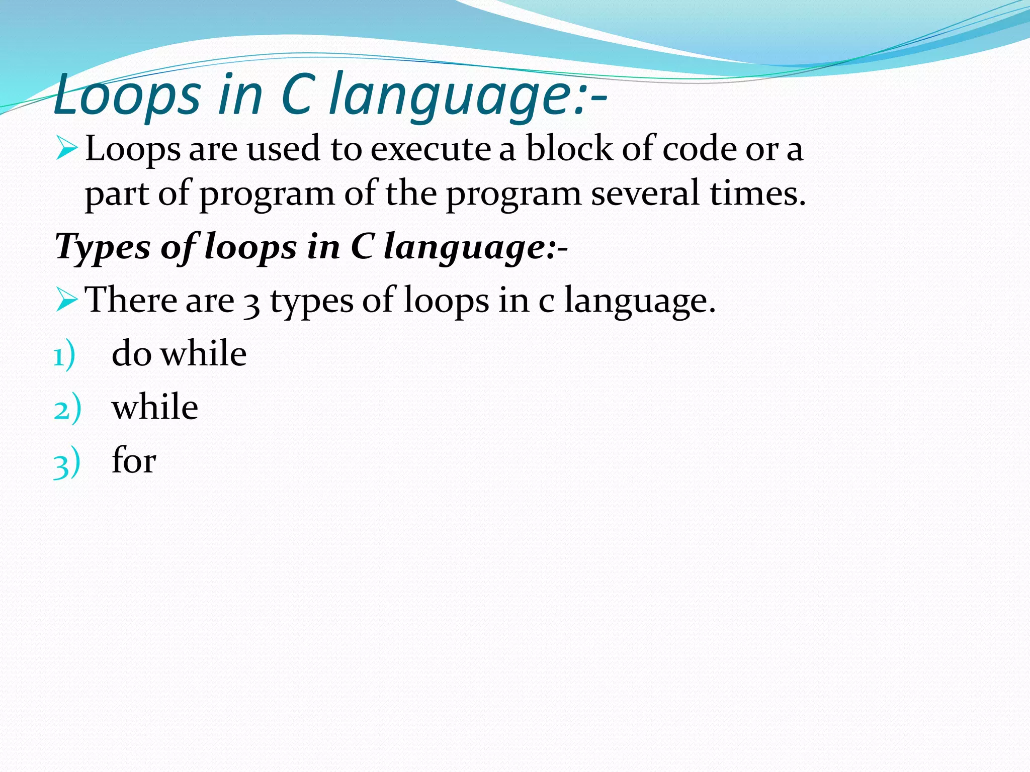 Loops in C language:-
Loops are used to execute a block of code or a
part of program of the program several times.
Types of loops in C language:-
There are 3 types of loops in c language.
1) do while
2) while
3) for
 