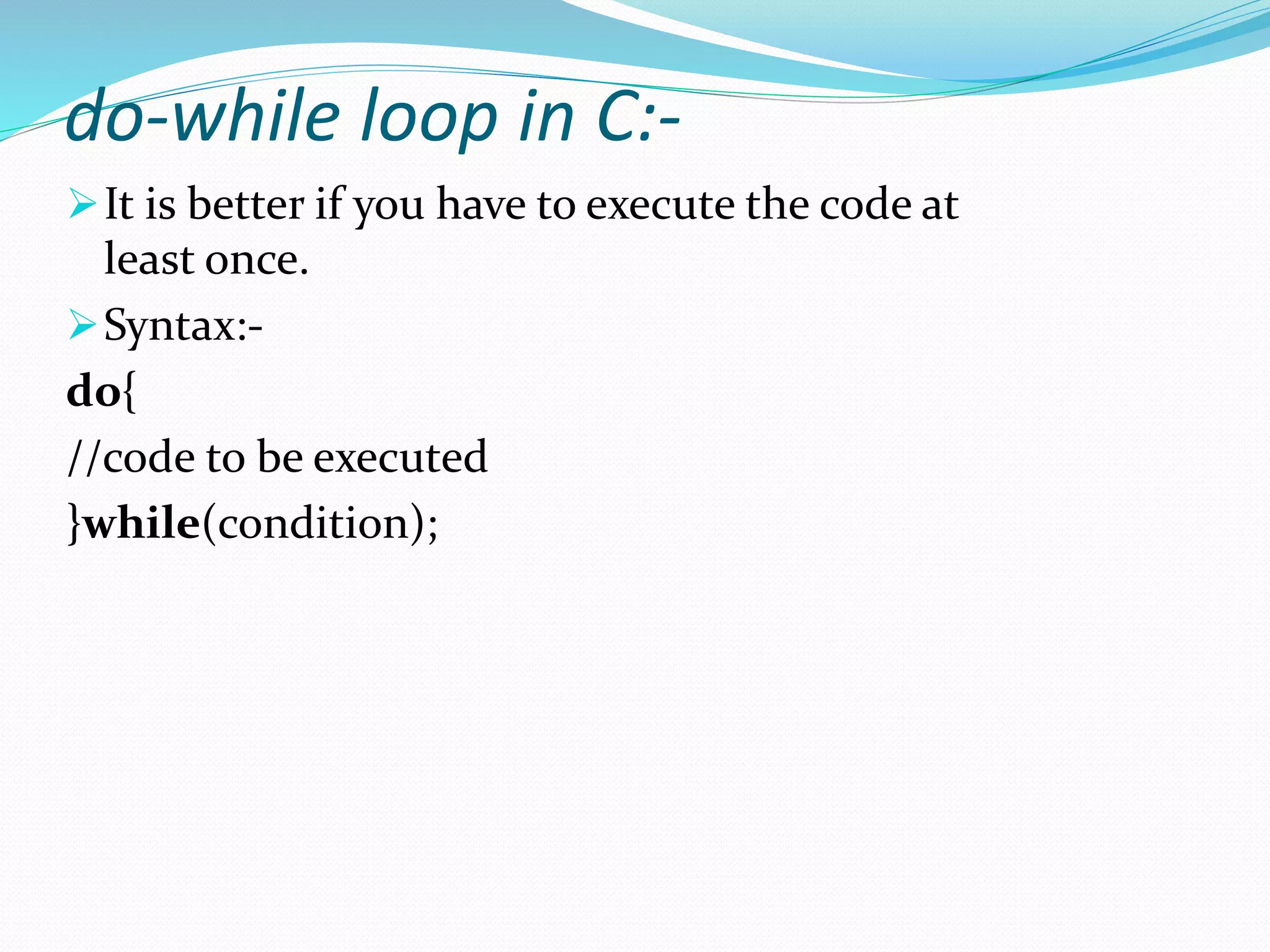 do-while loop in C:-
It is better if you have to execute the code at
least once.
Syntax:-
do{
//code to be executed
}while(condition);
 