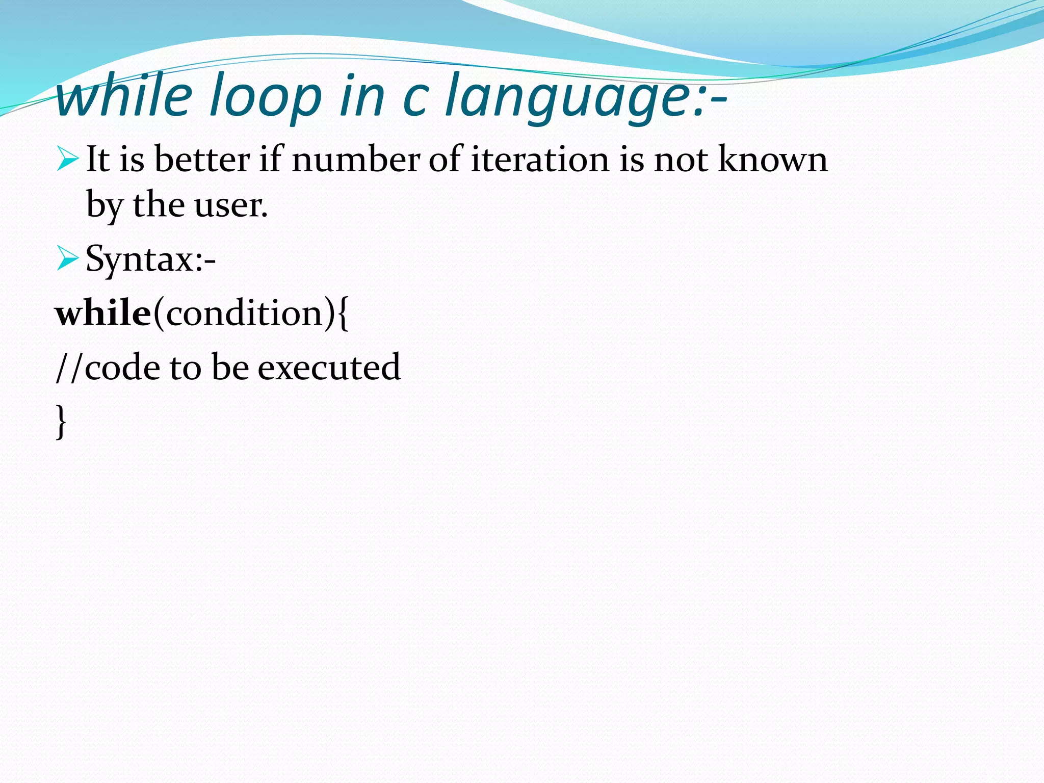 while loop in c language:-
It is better if number of iteration is not known
by the user.
Syntax:-
while(condition){
//code to be executed
}
 