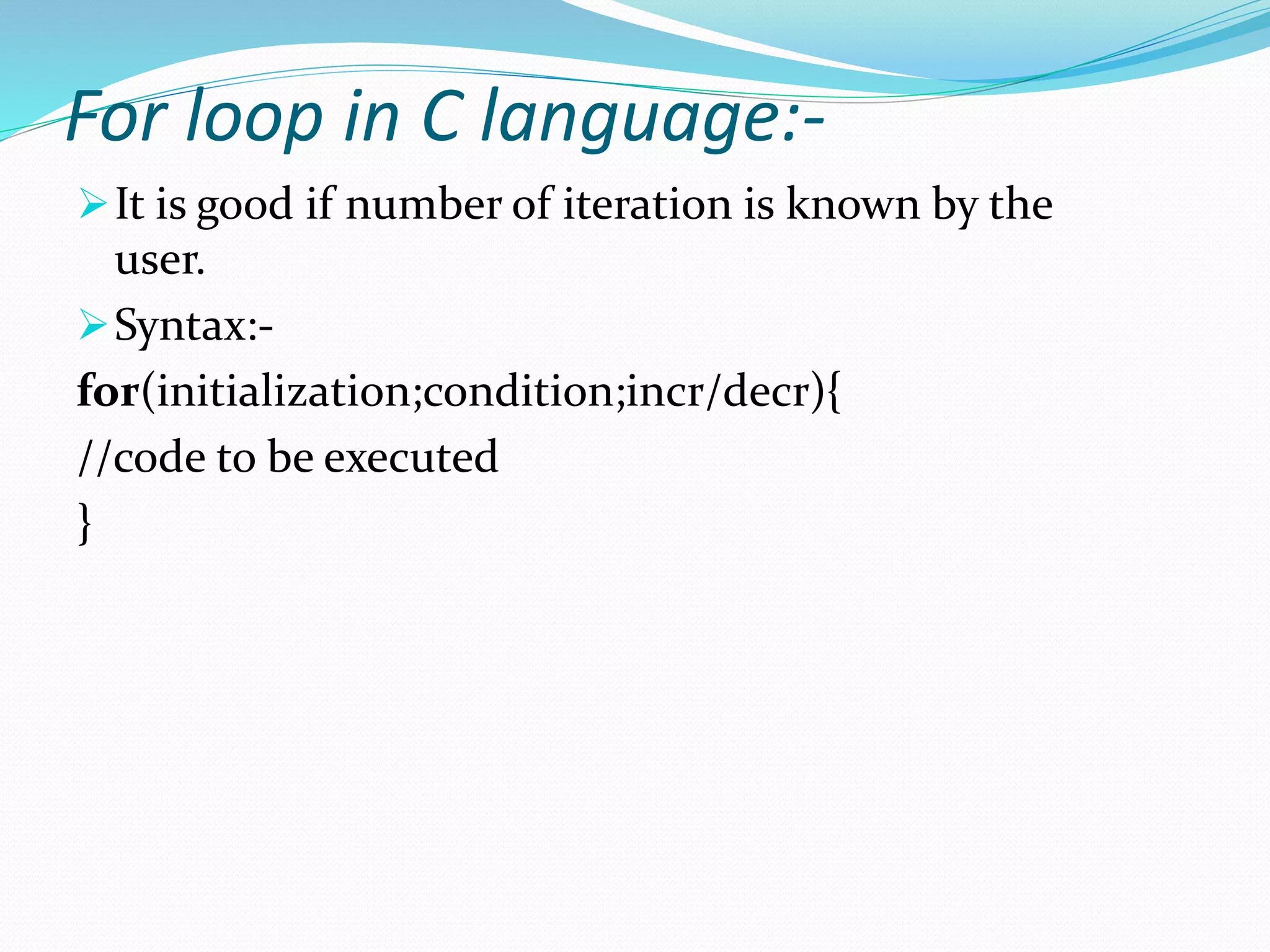 For loop in C language:-
It is good if number of iteration is known by the
user.
Syntax:-
for(initialization;condition;incr/decr){
//code to be executed
}
 