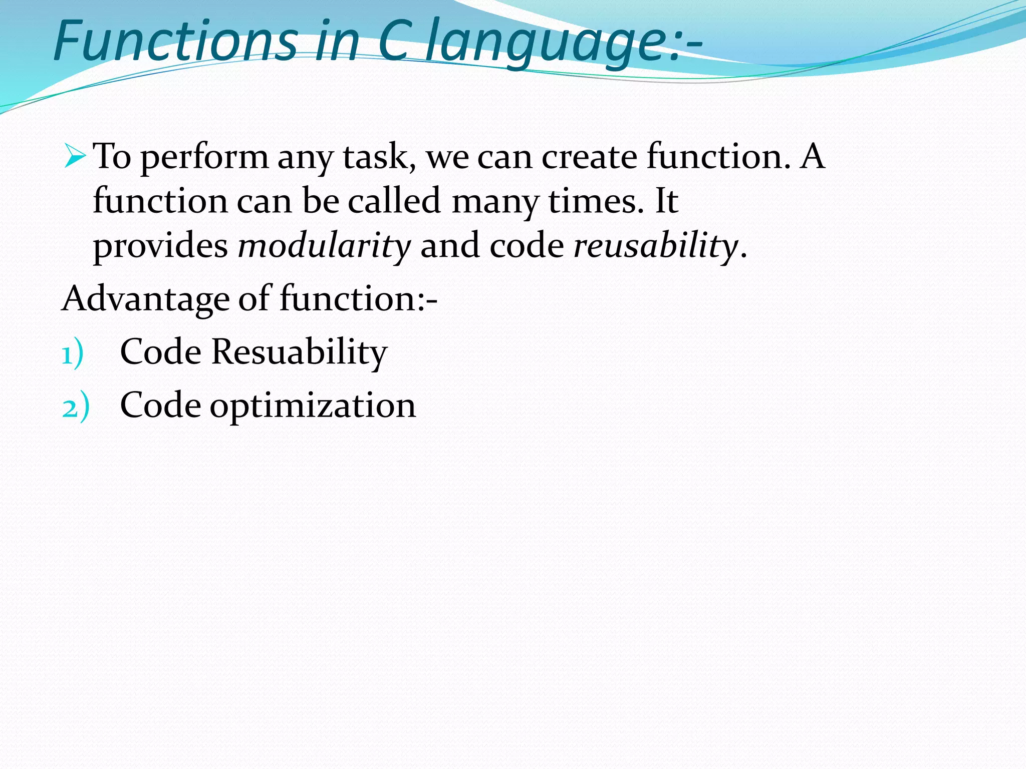 Functions in C language:-
To perform any task, we can create function. A
function can be called many times. It
provides modularity and code reusability.
Advantage of function:-
1) Code Resuability
2) Code optimization
 