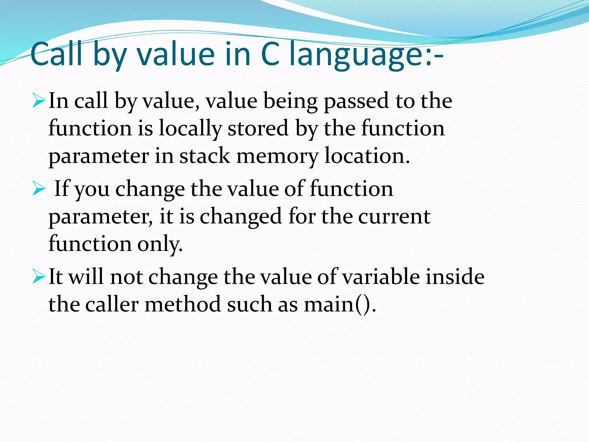 Call by value in C language:-
In call by value, value being passed to the
function is locally stored by the function
parameter in stack memory location.
 If you change the value of function
parameter, it is changed for the current
function only.
It will not change the value of variable inside
the caller method such as main().
 
