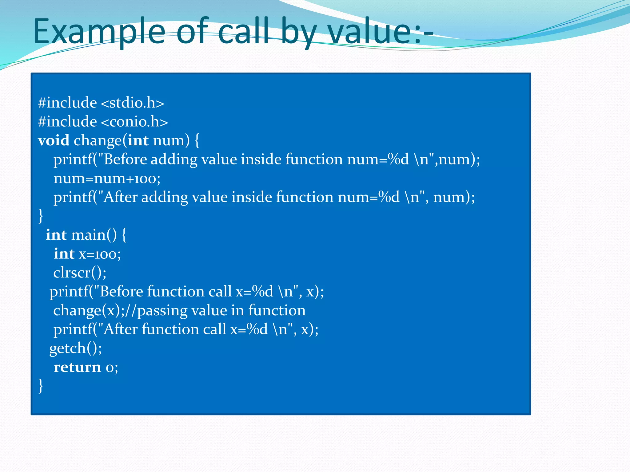 Example of call by value:-
#include <stdio.h>
#include <conio.h>
void change(int num) {
printf("Before adding value inside function num=%d n",num);
num=num+100;
printf("After adding value inside function num=%d n", num);
}
int main() {
int x=100;
clrscr();
printf("Before function call x=%d n", x);
change(x);//passing value in function
printf("After function call x=%d n", x);
getch();
return 0;
}
 