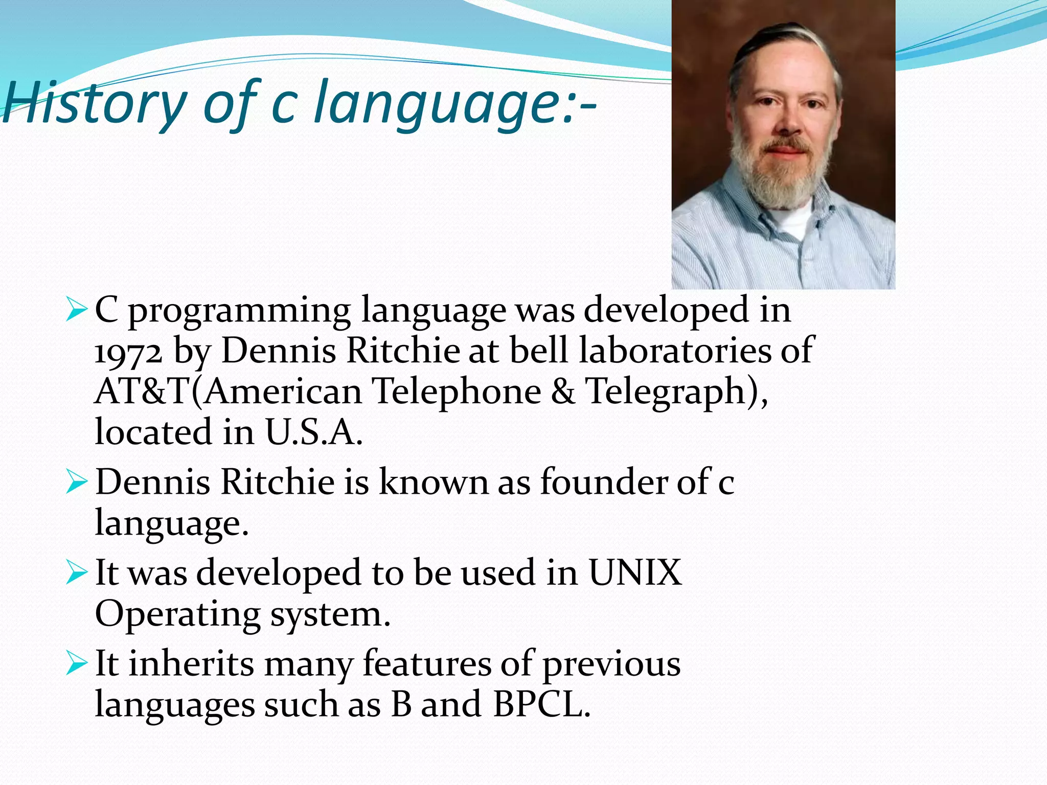 History of c language:-
C programming language was developed in
1972 by Dennis Ritchie at bell laboratories of
AT&T(American Telephone & Telegraph),
located in U.S.A.
Dennis Ritchie is known as founder of c
language.
It was developed to be used in UNIX
Operating system.
It inherits many features of previous
languages such as B and BPCL.
 