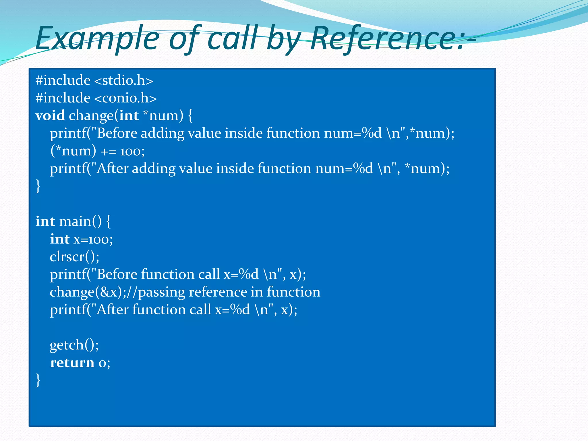 Example of call by Reference:-
#include <stdio.h>
#include <conio.h>
void change(int *num) {
printf("Before adding value inside function num=%d n",*num);
(*num) += 100;
printf("After adding value inside function num=%d n", *num);
}
int main() {
int x=100;
clrscr();
printf("Before function call x=%d n", x);
change(&x);//passing reference in function
printf("After function call x=%d n", x);
getch();
return 0;
}
 