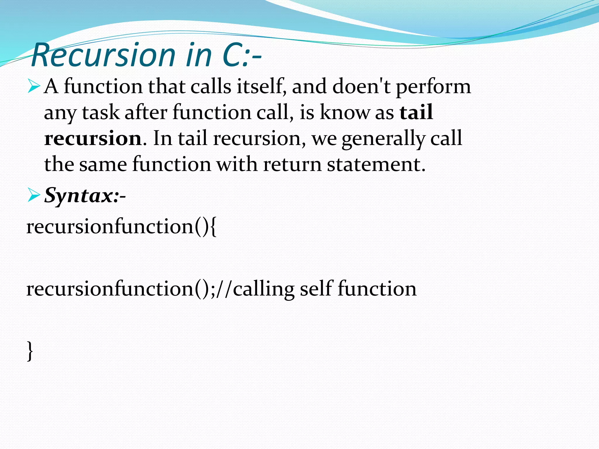 Recursion in C:-
A function that calls itself, and doen't perform
any task after function call, is know as tail
recursion. In tail recursion, we generally call
the same function with return statement.
Syntax:-
recursionfunction(){
recursionfunction();//calling self function
}
 