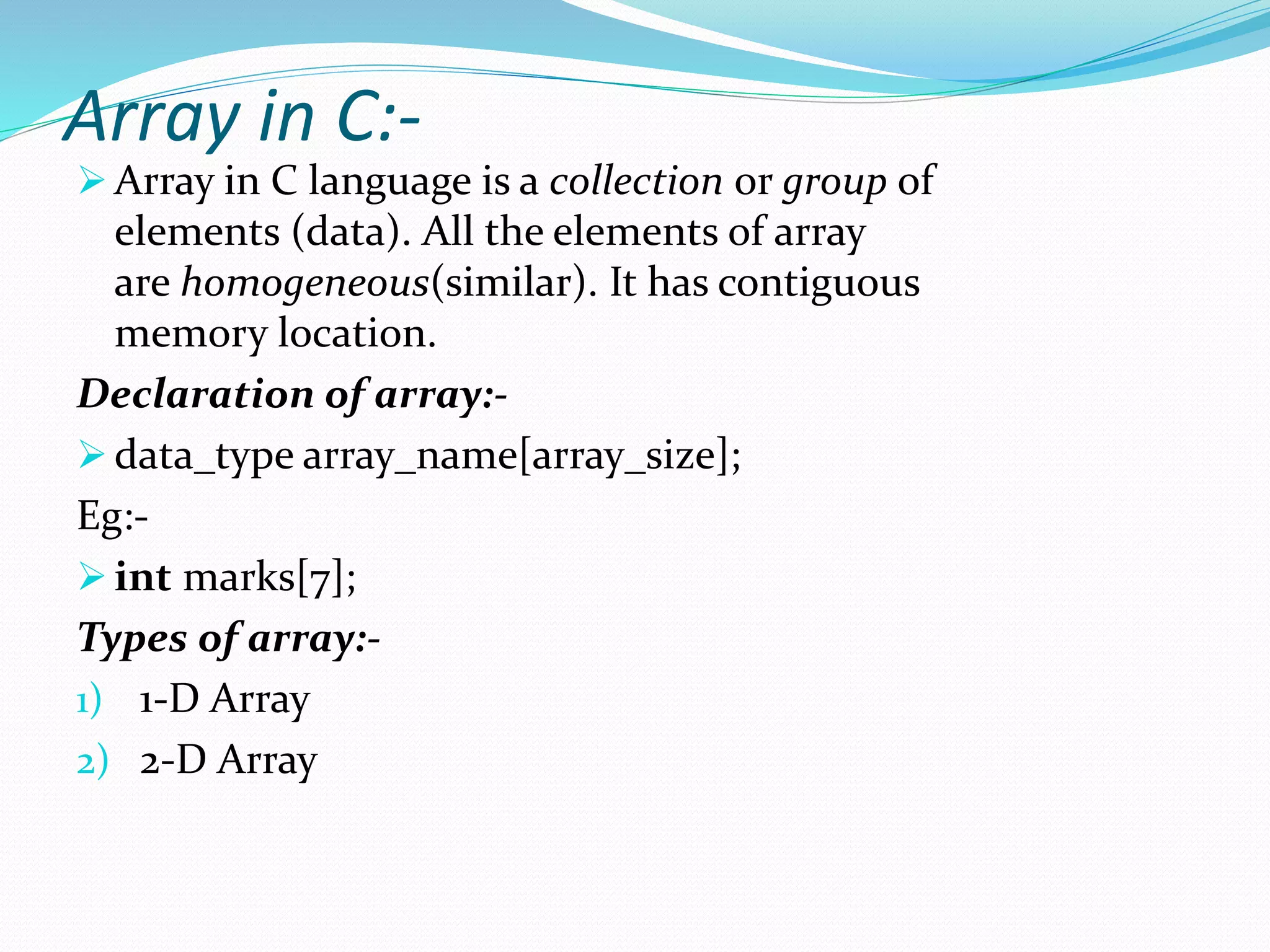 Array in C:-
 Array in C language is a collection or group of
elements (data). All the elements of array
are homogeneous(similar). It has contiguous
memory location.
Declaration of array:-
 data_type array_name[array_size];
Eg:-
 int marks[7];
Types of array:-
1) 1-D Array
2) 2-D Array
 