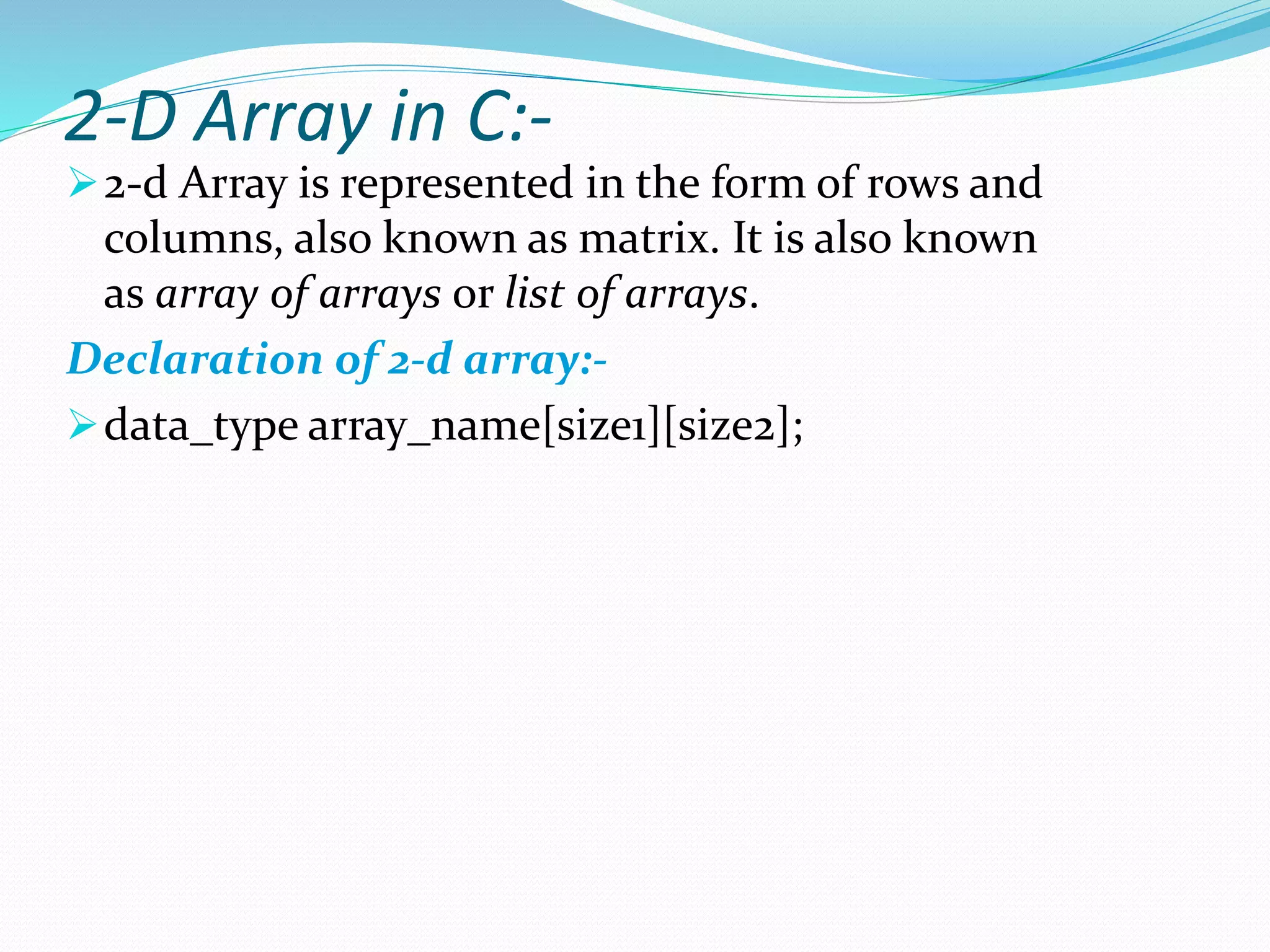 2-D Array in C:-
2-d Array is represented in the form of rows and
columns, also known as matrix. It is also known
as array of arrays or list of arrays.
Declaration of 2-d array:-
data_type array_name[size1][size2];
 