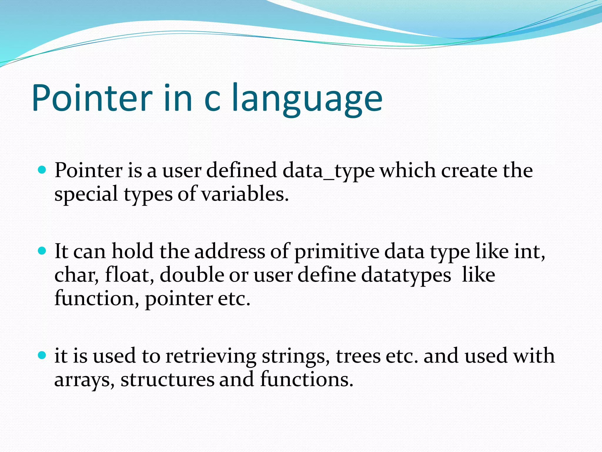 Pointer in c language
 Pointer is a user defined data_type which create the
special types of variables.
 It can hold the address of primitive data type like int,
char, float, double or user define datatypes like
function, pointer etc.
 it is used to retrieving strings, trees etc. and used with
arrays, structures and functions.
 