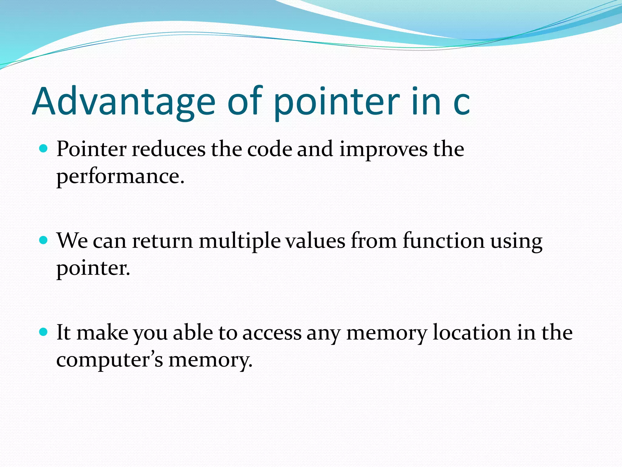 Advantage of pointer in c
 Pointer reduces the code and improves the
performance.
 We can return multiple values from function using
pointer.
 It make you able to access any memory location in the
computer’s memory.
 