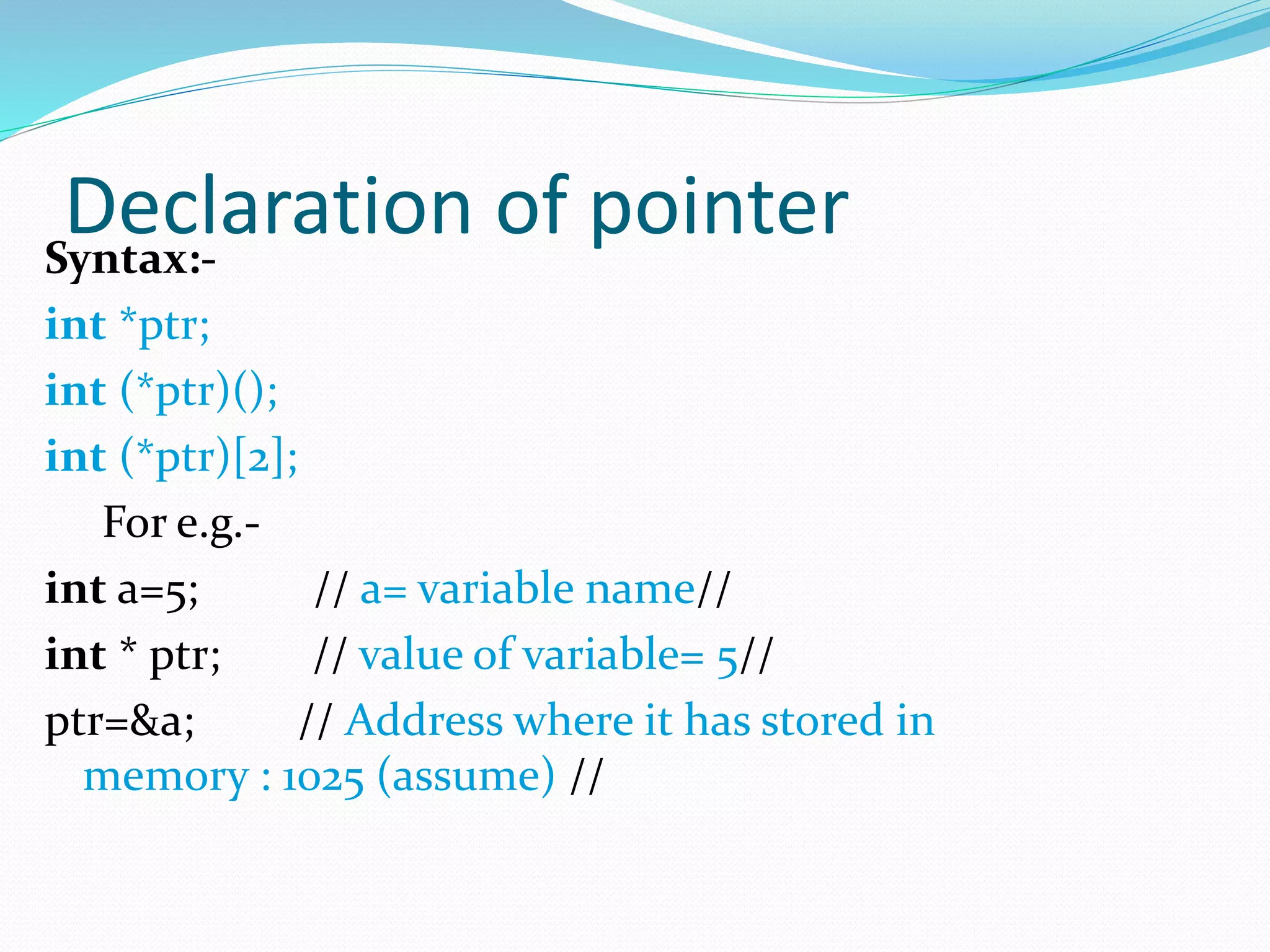 Declaration of pointerSyntax:-
int *ptr;
int (*ptr)();
int (*ptr)[2];
For e.g.-
int a=5; // a= variable name//
int * ptr; // value of variable= 5//
ptr=&a; // Address where it has stored in
memory : 1025 (assume) //
 