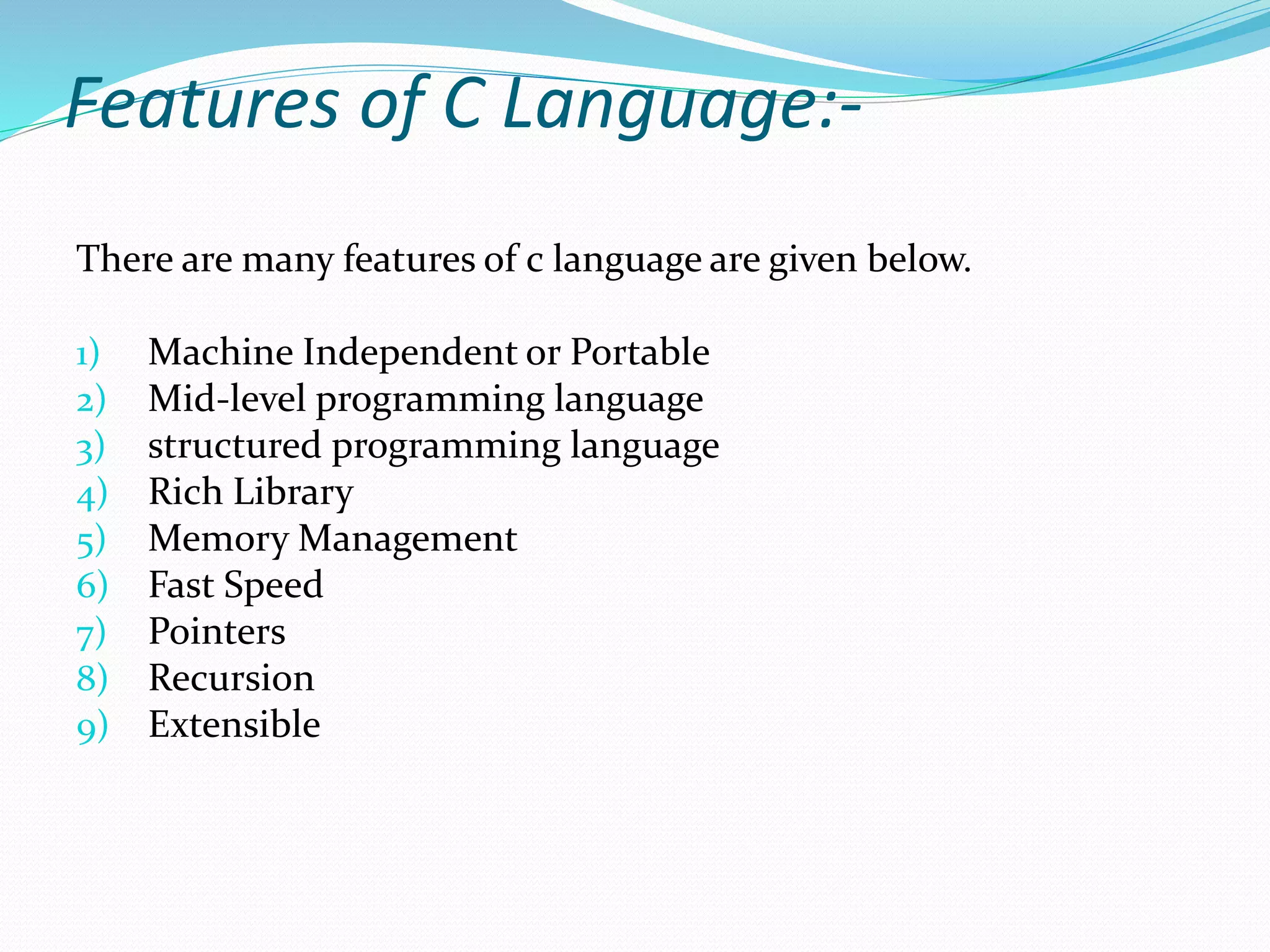 Features of C Language:-
There are many features of c language are given below.
1) Machine Independent or Portable
2) Mid-level programming language
3) structured programming language
4) Rich Library
5) Memory Management
6) Fast Speed
7) Pointers
8) Recursion
9) Extensible
 