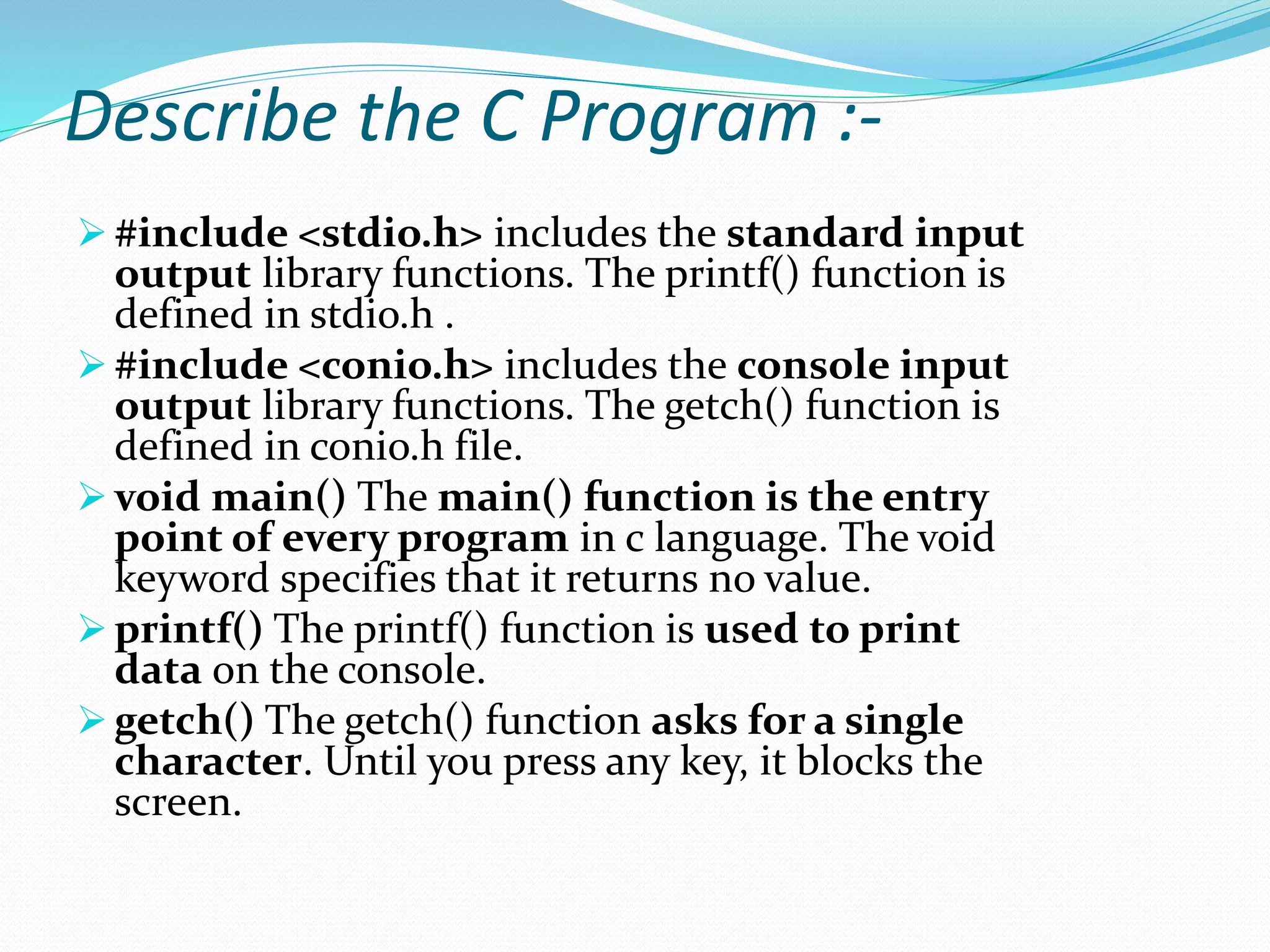 Describe the C Program :-
 #include <stdio.h> includes the standard input
output library functions. The printf() function is
defined in stdio.h .
 #include <conio.h> includes the console input
output library functions. The getch() function is
defined in conio.h file.
 void main() The main() function is the entry
point of every program in c language. The void
keyword specifies that it returns no value.
 printf() The printf() function is used to print
data on the console.
 getch() The getch() function asks for a single
character. Until you press any key, it blocks the
screen.
 