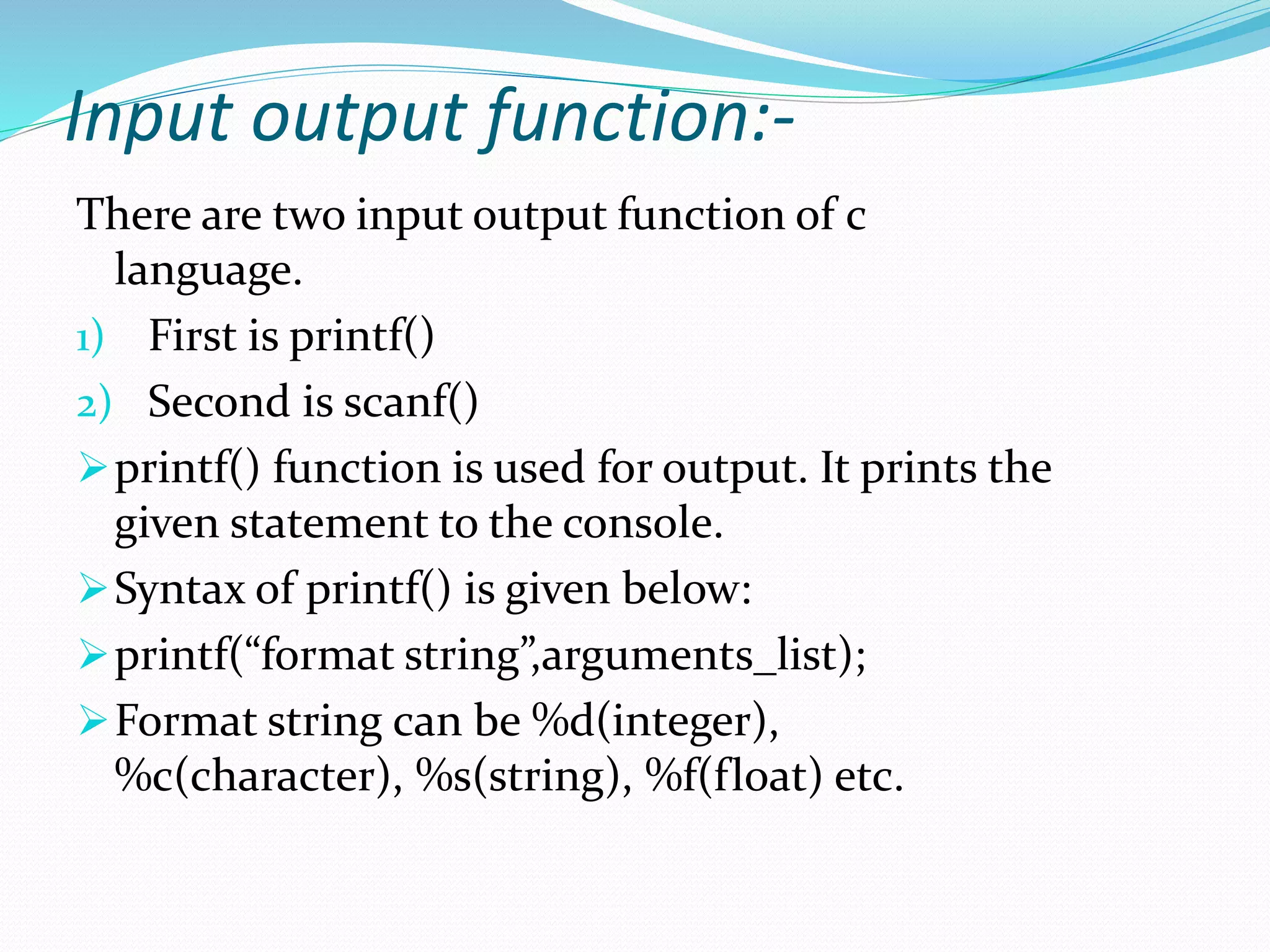 Input output function:-
There are two input output function of c
language.
1) First is printf()
2) Second is scanf()
printf() function is used for output. It prints the
given statement to the console.
Syntax of printf() is given below:
printf(“format string”,arguments_list);
Format string can be %d(integer),
%c(character), %s(string), %f(float) etc.
 