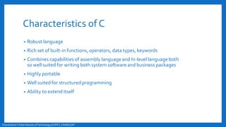 Characteristics of C
• Robust language
• Rich set of built-in functions, operators, data types, keywords
• Combines capabilities of assembly language and hi-level language both
so well suited for writing both system software and business packages
• Highly portable
• Well suited for structured programming
• Ability to extend itself
Chandubhai S Patel Intitute ofTechnology(CSPIT), CHARUSAT
 