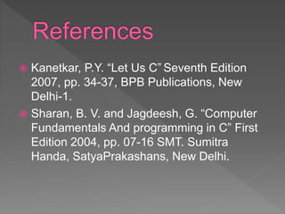  Kanetkar, P.Y. “Let Us C” Seventh Edition
2007, pp. 34-37, BPB Publications, New
Delhi-1.
 Sharan, B. V. and Jagdeesh, G. “Computer
Fundamentals And programming in C” First
Edition 2004, pp. 07-16 SMT. Sumitra
Handa, SatyaPrakashans, New Delhi.
 