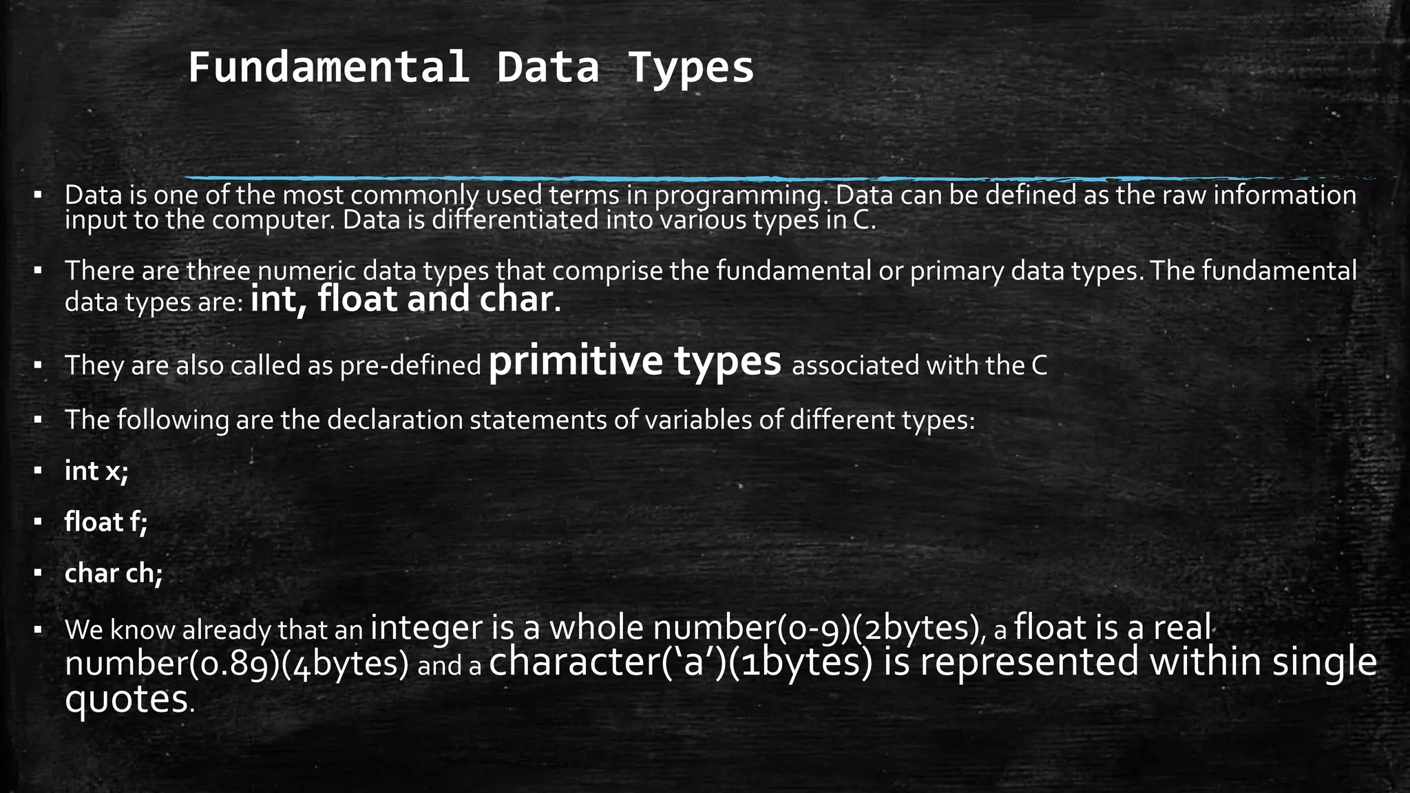 Fundamental Data Types
▪ Data is one of the most commonly used terms in programming. Data can be defined as the raw information
input to the computer. Data is differentiated into various types in C.
▪ There are three numeric data types that comprise the fundamental or primary data types.The fundamental
data types are: int, float and char.
▪ They are also called as pre-defined primitive types associated with the C
▪ The following are the declaration statements of variables of different types:
▪ int x;
▪ float f;
▪ char ch;
▪ We know already that an integer is a whole number(0-9)(2bytes), a float is a real
number(0.89)(4bytes) and a character(‘a’)(1bytes) is represented within single
quotes.
 