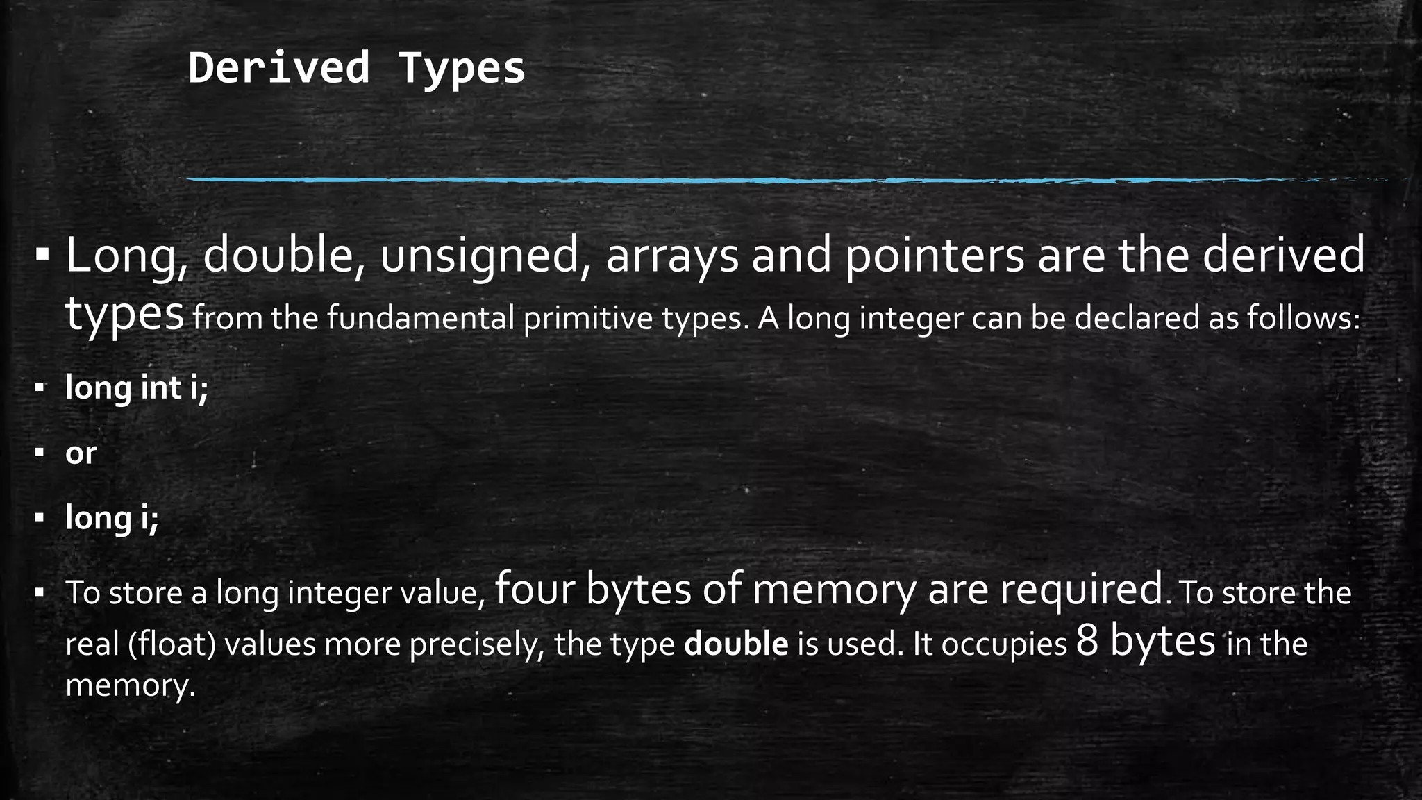 Derived Types
▪ Long, double, unsigned, arrays and pointers are the derived
typesfrom the fundamental primitive types. A long integer can be declared as follows:
▪ long int i;
▪ or
▪ long i;
▪ To store a long integer value, four bytes of memory are required.To store the
real (float) values more precisely, the type double is used. It occupies 8 bytes in the
memory.
 