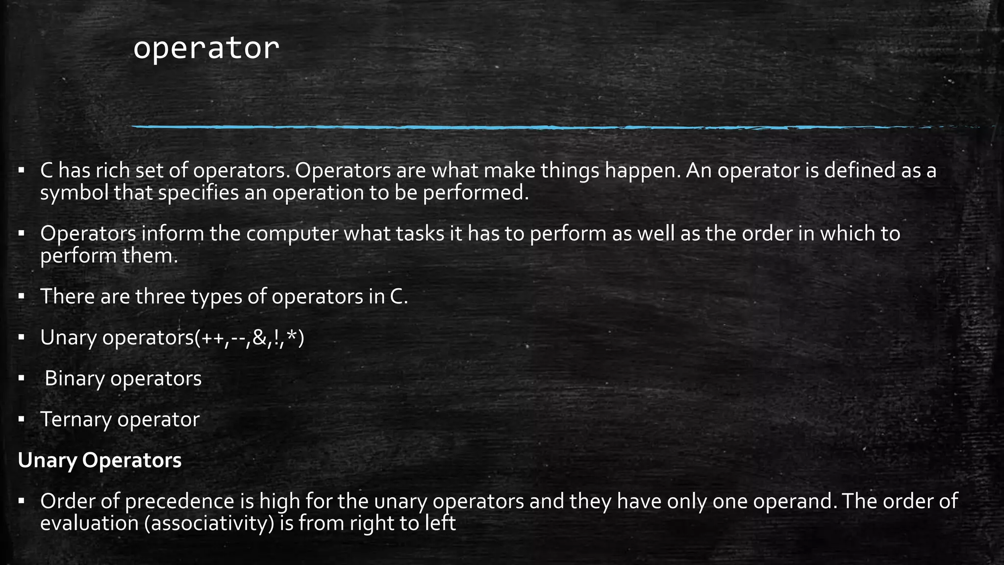 operator
▪ C has rich set of operators. Operators are what make things happen. An operator is defined as a
symbol that specifies an operation to be performed.
▪ Operators inform the computer what tasks it has to perform as well as the order in which to
perform them.
▪ There are three types of operators in C.
▪ Unary operators(++,--,&,!,*)
▪ Binary operators
▪ Ternary operator
Unary Operators
▪ Order of precedence is high for the unary operators and they have only one operand.The order of
evaluation (associativity) is from right to left
 