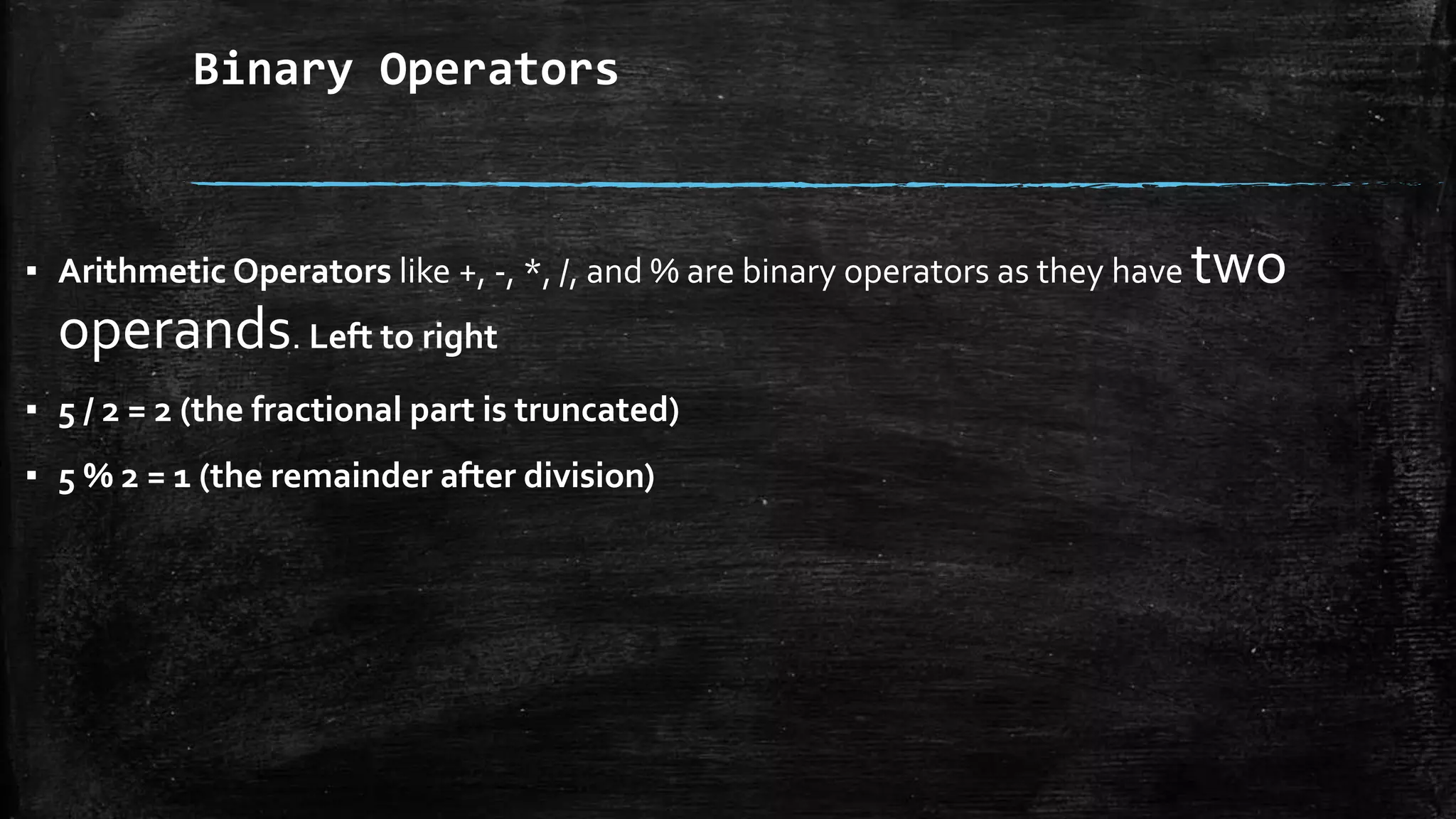 Binary Operators
▪ Arithmetic Operators like +, -, *, /, and % are binary operators as they have two
operands. Left to right
▪ 5 / 2 = 2 (the fractional part is truncated)
▪ 5 % 2 = 1 (the remainder after division)
 