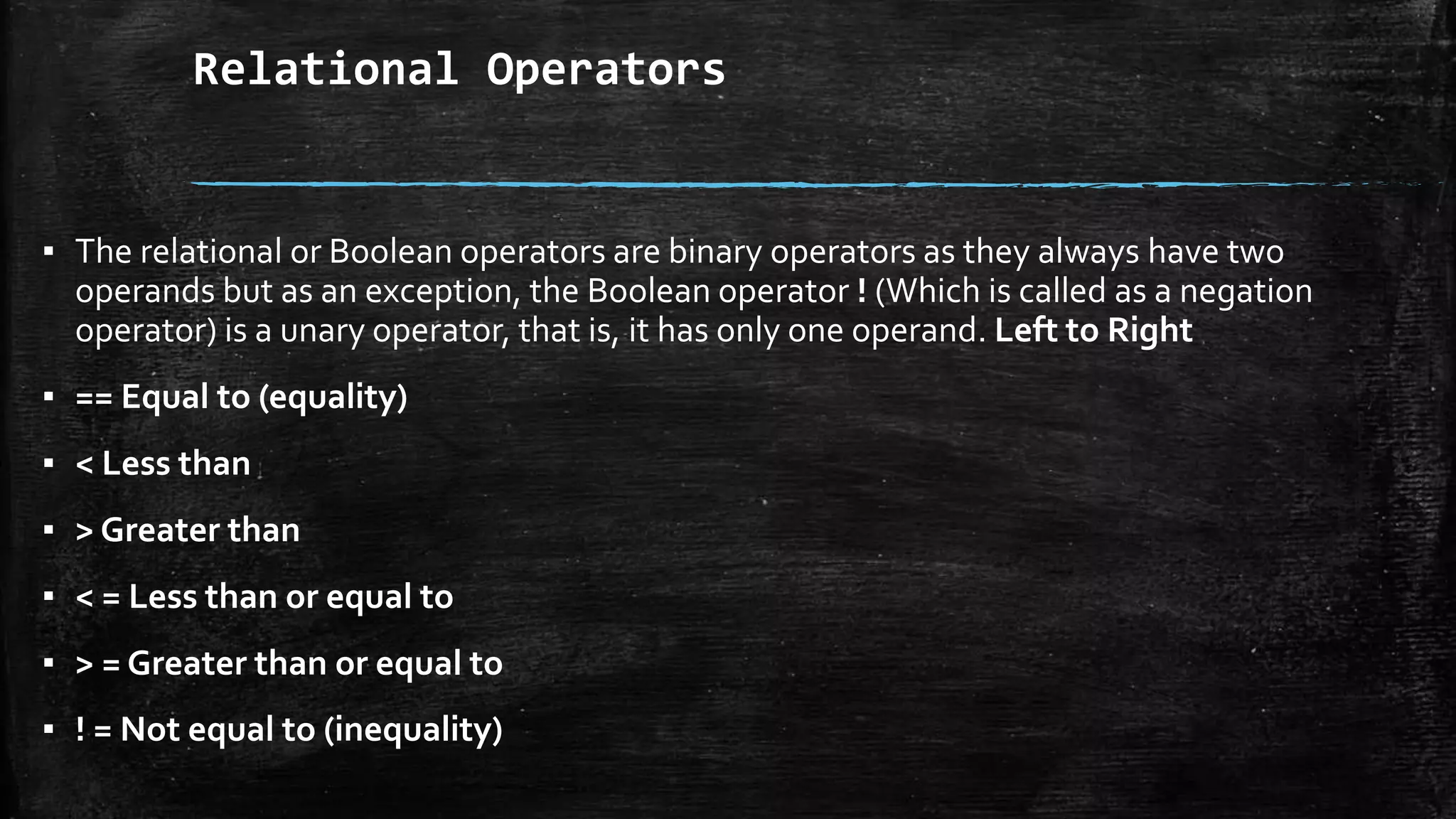 Relational Operators
▪ The relational or Boolean operators are binary operators as they always have two
operands but as an exception, the Boolean operator ! (Which is called as a negation
operator) is a unary operator, that is, it has only one operand. Left to Right
▪ == Equal to (equality)
▪ < Less than
▪ > Greater than
▪ < = Less than or equal to
▪ > = Greater than or equal to
▪ ! = Not equal to (inequality)
 