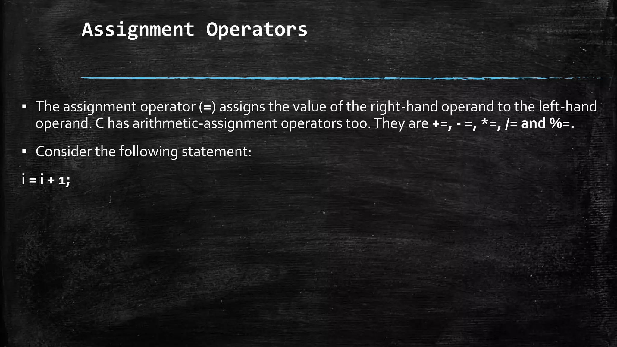 Assignment Operators
▪ The assignment operator (=) assigns the value of the right-hand operand to the left-hand
operand. C has arithmetic-assignment operators too.They are +=, - =, *=, /= and %=.
▪ Consider the following statement:
i = i + 1;
 