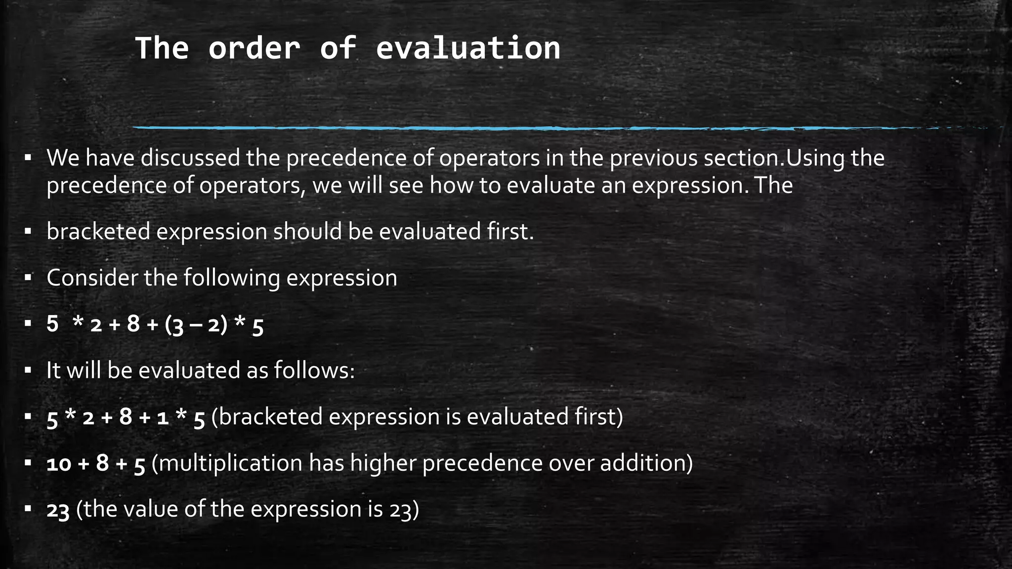 The order of evaluation
▪ We have discussed the precedence of operators in the previous section.Using the
precedence of operators, we will see how to evaluate an expression.The
▪ bracketed expression should be evaluated first.
▪ Consider the following expression
▪ 5 * 2 + 8 + (3 – 2) * 5
▪ It will be evaluated as follows:
▪ 5 * 2 + 8 + 1 * 5 (bracketed expression is evaluated first)
▪ 10 + 8 + 5 (multiplication has higher precedence over addition)
▪ 23 (the value of the expression is 23)
 