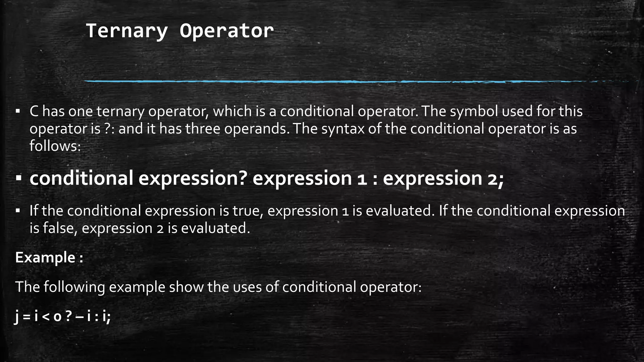 Ternary Operator
▪ C has one ternary operator, which is a conditional operator.The symbol used for this
operator is ?: and it has three operands.The syntax of the conditional operator is as
follows:
▪ conditional expression? expression 1 : expression 2;
▪ If the conditional expression is true, expression 1 is evaluated. If the conditional expression
is false, expression 2 is evaluated.
Example :
The following example show the uses of conditional operator:
j = i < 0 ? – i : i;
 