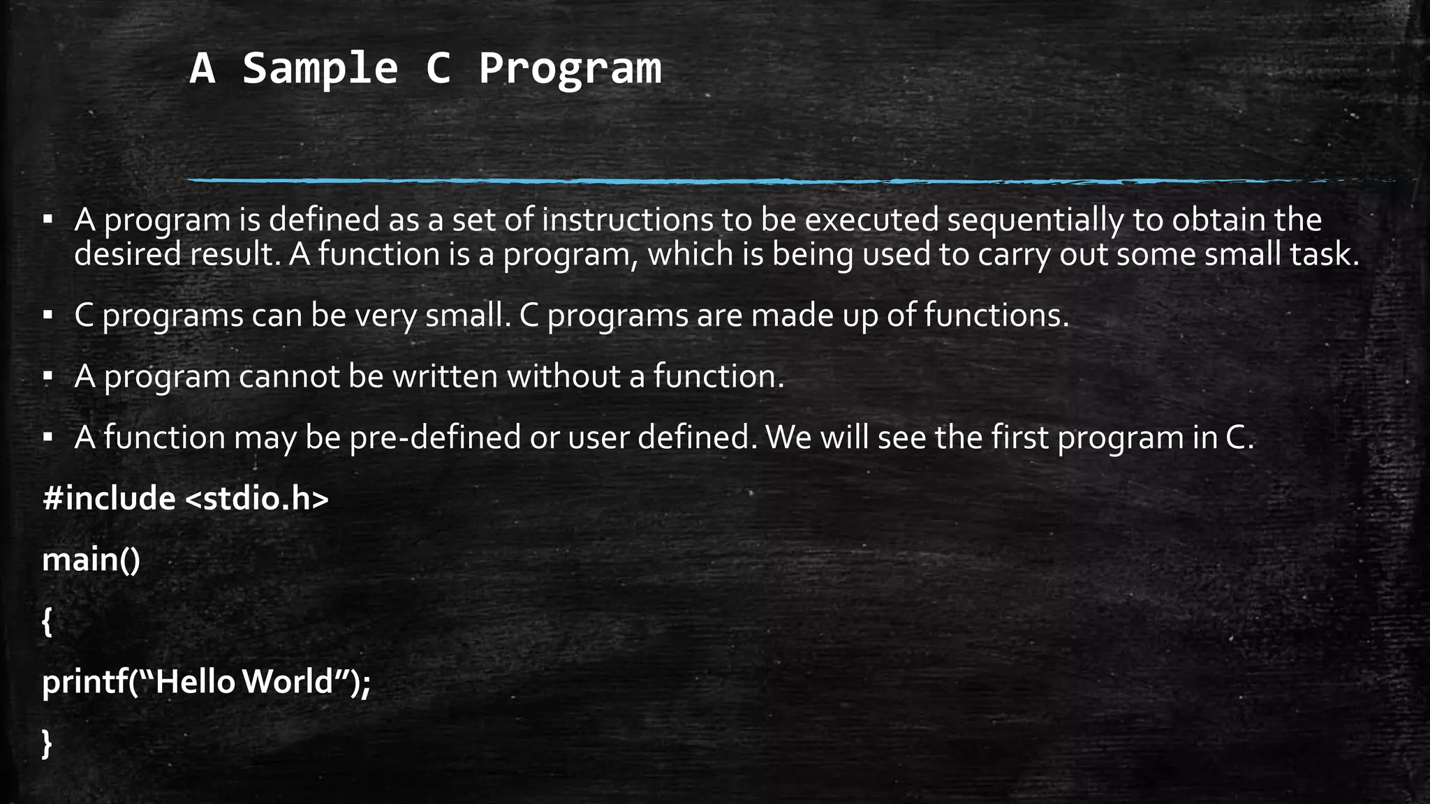 A Sample C Program
▪ A program is defined as a set of instructions to be executed sequentially to obtain the
desired result. A function is a program, which is being used to carry out some small task.
▪ C programs can be very small. C programs are made up of functions.
▪ A program cannot be written without a function.
▪ A function may be pre-defined or user defined. We will see the first program in C.
#include <stdio.h>
main()
{
printf(“HelloWorld”);
}
 