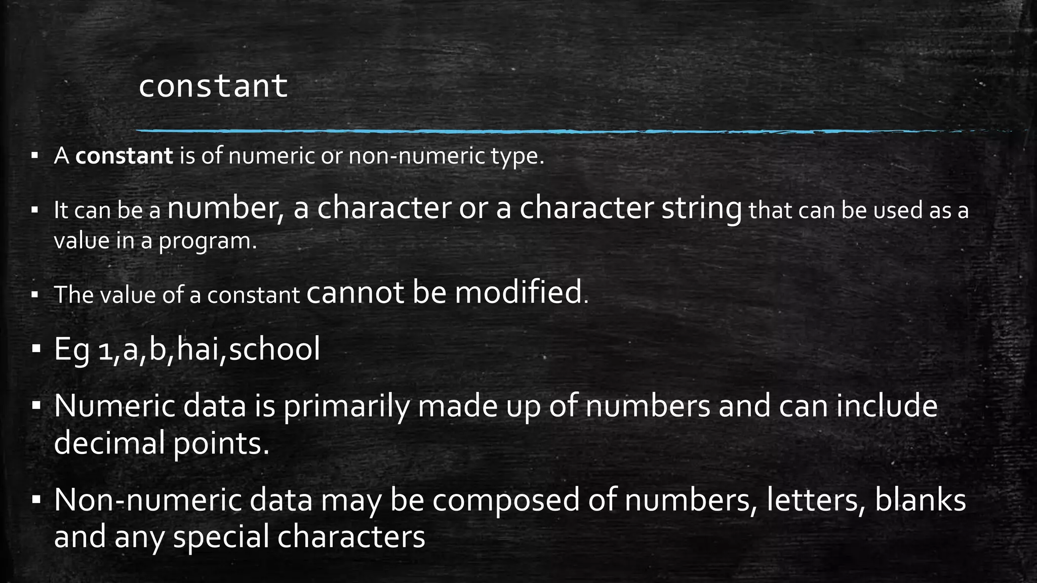 constant
▪ A constant is of numeric or non-numeric type.
▪ It can be a number, a character or a character stringthat can be used as a
value in a program.
▪ The value of a constant cannot be modified.
▪ Eg 1,a,b,hai,school
▪ Numeric data is primarily made up of numbers and can include
decimal points.
▪ Non-numeric data may be composed of numbers, letters, blanks
and any special characters
 