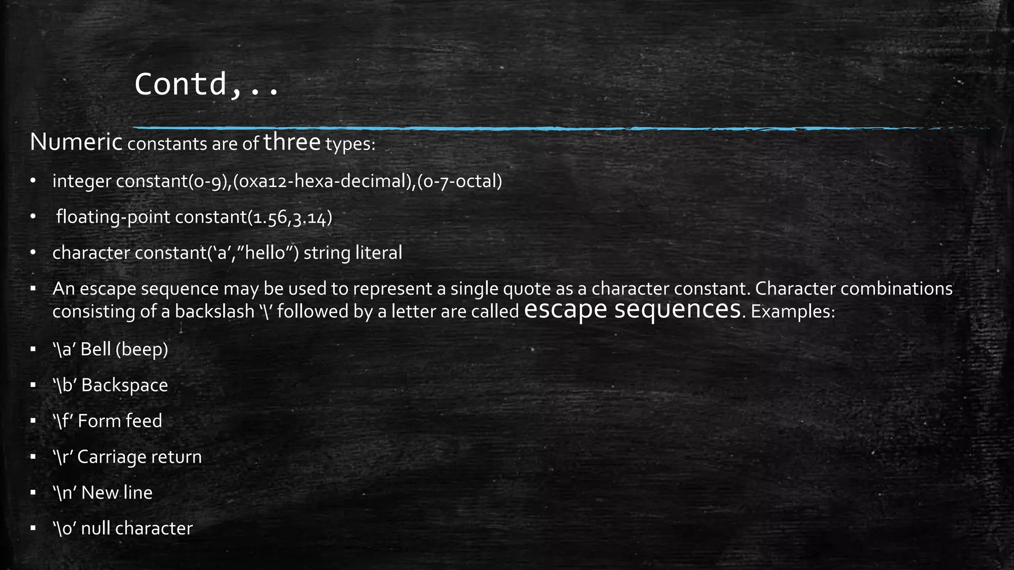 Contd,..
Numeric constants are of threetypes:
• integer constant(o-9),(0xa12-hexa-decimal),(0-7-octal)
• floating-point constant(1.56,3.14)
• character constant(‘a’,”hello”) string literal
▪ An escape sequence may be used to represent a single quote as a character constant. Character combinations
consisting of a backslash ‘’ followed by a letter are called escape sequences. Examples:
▪ ‘a’ Bell (beep)
▪ ‘b’ Backspace
▪ ‘f’ Form feed
▪ ‘r’ Carriage return
▪ ‘n’ New line
▪ ‘0’ null character
 