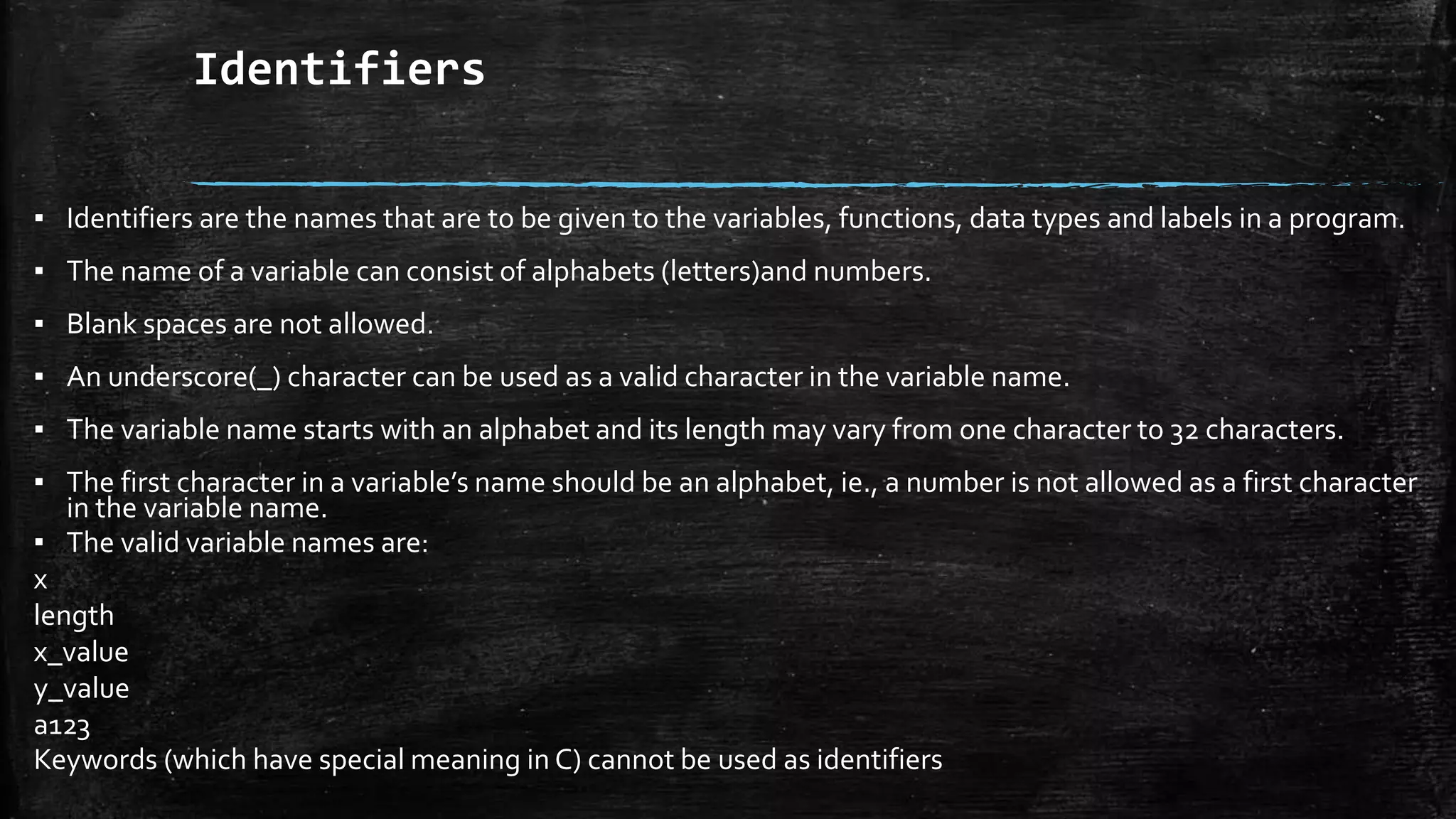 Identifiers
▪ Identifiers are the names that are to be given to the variables, functions, data types and labels in a program.
▪ The name of a variable can consist of alphabets (letters)and numbers.
▪ Blank spaces are not allowed.
▪ An underscore(_) character can be used as a valid character in the variable name.
▪ The variable name starts with an alphabet and its length may vary from one character to 32 characters.
▪ The first character in a variable’s name should be an alphabet, ie., a number is not allowed as a first character
in the variable name.
▪ The valid variable names are:
x
length
x_value
y_value
a123
Keywords (which have special meaning in C) cannot be used as identifiers
 