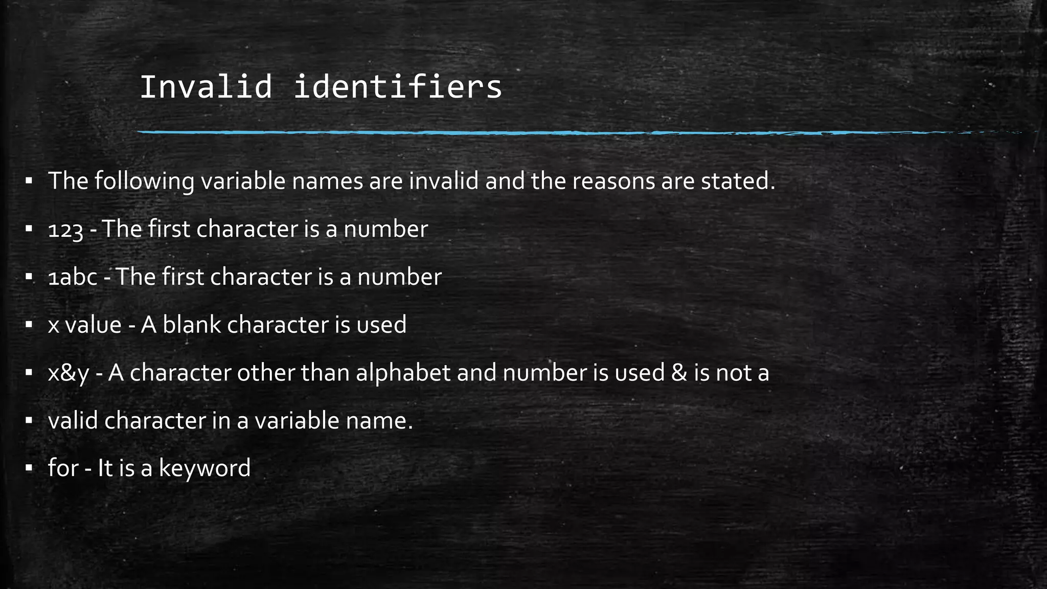 Invalid identifiers
▪ The following variable names are invalid and the reasons are stated.
▪ 123 -The first character is a number
▪ 1abc -The first character is a number
▪ x value - A blank character is used
▪ x&y - A character other than alphabet and number is used & is not a
▪ valid character in a variable name.
▪ for - It is a keyword
 