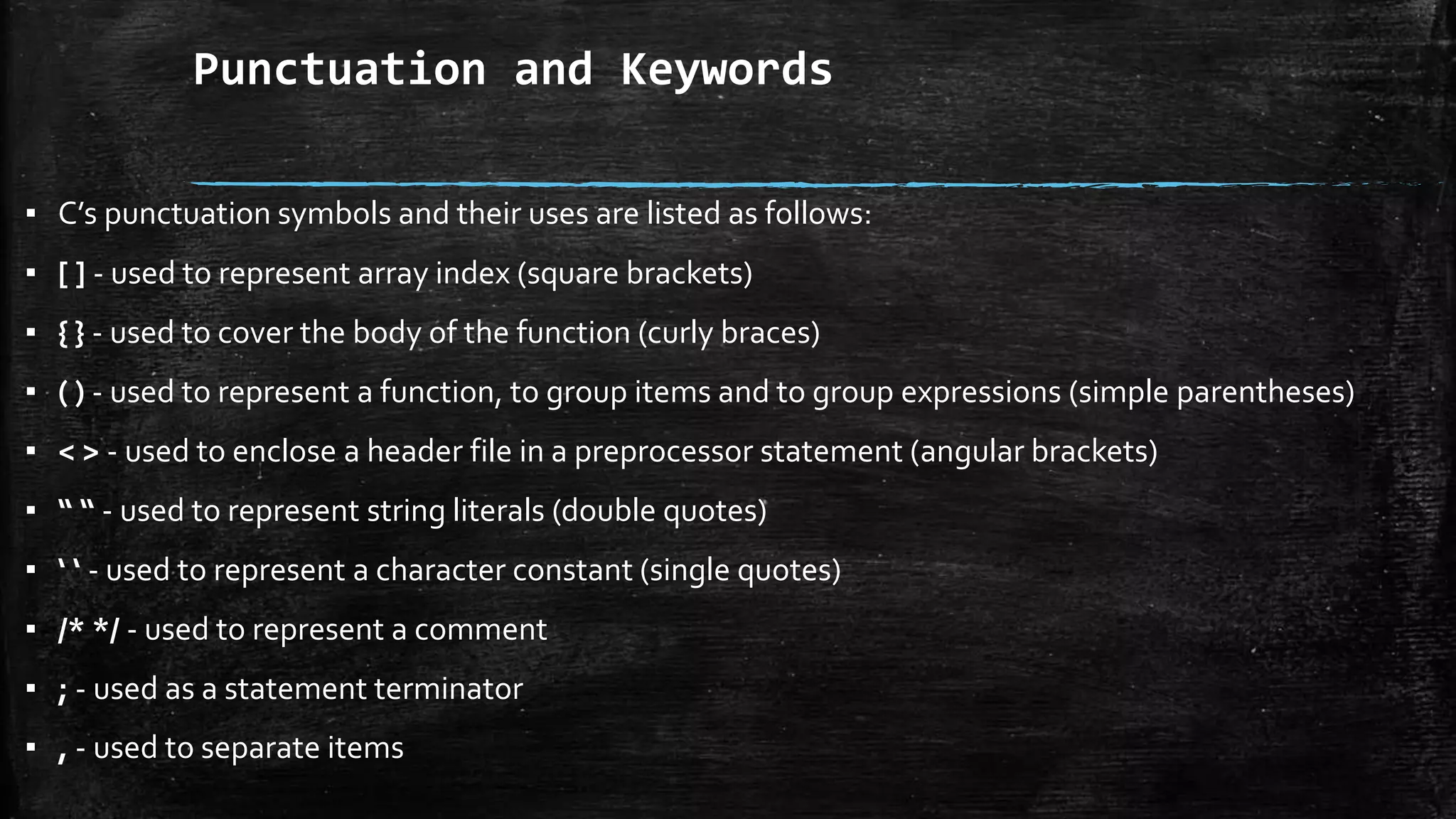 Punctuation and Keywords
▪ C’s punctuation symbols and their uses are listed as follows:
▪ [ ] - used to represent array index (square brackets)
▪ { } - used to cover the body of the function (curly braces)
▪ ( ) - used to represent a function, to group items and to group expressions (simple parentheses)
▪ < > - used to enclose a header file in a preprocessor statement (angular brackets)
▪ “ “ - used to represent string literals (double quotes)
▪ ‘ ‘ - used to represent a character constant (single quotes)
▪ /* */ - used to represent a comment
▪ ; - used as a statement terminator
▪ , - used to separate items
 