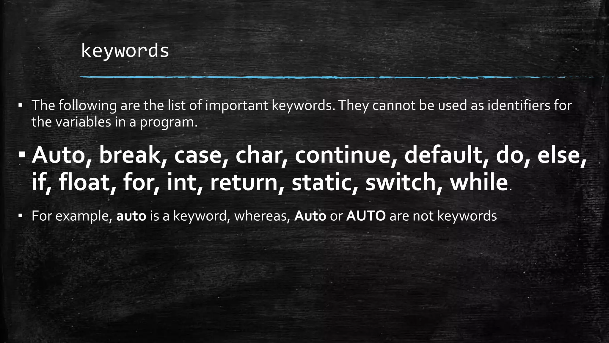 keywords
▪ The following are the list of important keywords.They cannot be used as identifiers for
the variables in a program.
▪ Auto, break, case, char, continue, default, do, else,
if, float, for, int, return, static, switch, while.
▪ For example, auto is a keyword, whereas, Auto or AUTO are not keywords
 
