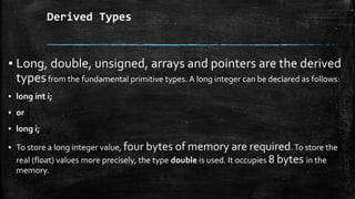 Derived Types
▪ Long, double, unsigned, arrays and pointers are the derived
typesfrom the fundamental primitive types. A long integer can be declared as follows:
▪ long int i;
▪ or
▪ long i;
▪ To store a long integer value, four bytes of memory are required.To store the
real (float) values more precisely, the type double is used. It occupies 8 bytes in the
memory.
 