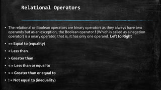 Relational Operators
▪ The relational or Boolean operators are binary operators as they always have two
operands but as an exception, the Boolean operator ! (Which is called as a negation
operator) is a unary operator, that is, it has only one operand. Left to Right
▪ == Equal to (equality)
▪ < Less than
▪ > Greater than
▪ < = Less than or equal to
▪ > = Greater than or equal to
▪ ! = Not equal to (inequality)
 