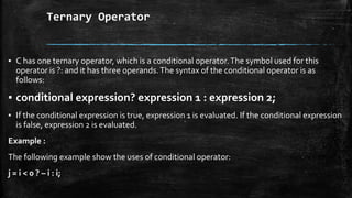 Ternary Operator
▪ C has one ternary operator, which is a conditional operator.The symbol used for this
operator is ?: and it has three operands.The syntax of the conditional operator is as
follows:
▪ conditional expression? expression 1 : expression 2;
▪ If the conditional expression is true, expression 1 is evaluated. If the conditional expression
is false, expression 2 is evaluated.
Example :
The following example show the uses of conditional operator:
j = i < 0 ? – i : i;
 