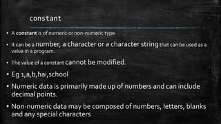 constant
▪ A constant is of numeric or non-numeric type.
▪ It can be a number, a character or a character stringthat can be used as a
value in a program.
▪ The value of a constant cannot be modified.
▪ Eg 1,a,b,hai,school
▪ Numeric data is primarily made up of numbers and can include
decimal points.
▪ Non-numeric data may be composed of numbers, letters, blanks
and any special characters
 