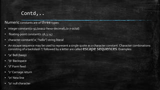 Contd,..
Numeric constants are of threetypes:
• integer constant(o-9),(0xa12-hexa-decimal),(0-7-octal)
• floating-point constant(1.56,3.14)
• character constant(‘a’,”hello”) string literal
▪ An escape sequence may be used to represent a single quote as a character constant. Character combinations
consisting of a backslash ‘’ followed by a letter are called escape sequences. Examples:
▪ ‘a’ Bell (beep)
▪ ‘b’ Backspace
▪ ‘f’ Form feed
▪ ‘r’ Carriage return
▪ ‘n’ New line
▪ ‘0’ null character
 