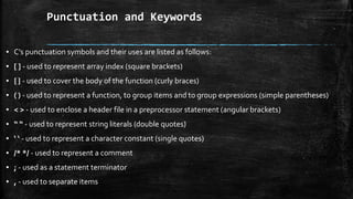 Punctuation and Keywords
▪ C’s punctuation symbols and their uses are listed as follows:
▪ [ ] - used to represent array index (square brackets)
▪ { } - used to cover the body of the function (curly braces)
▪ ( ) - used to represent a function, to group items and to group expressions (simple parentheses)
▪ < > - used to enclose a header file in a preprocessor statement (angular brackets)
▪ “ “ - used to represent string literals (double quotes)
▪ ‘ ‘ - used to represent a character constant (single quotes)
▪ /* */ - used to represent a comment
▪ ; - used as a statement terminator
▪ , - used to separate items
 