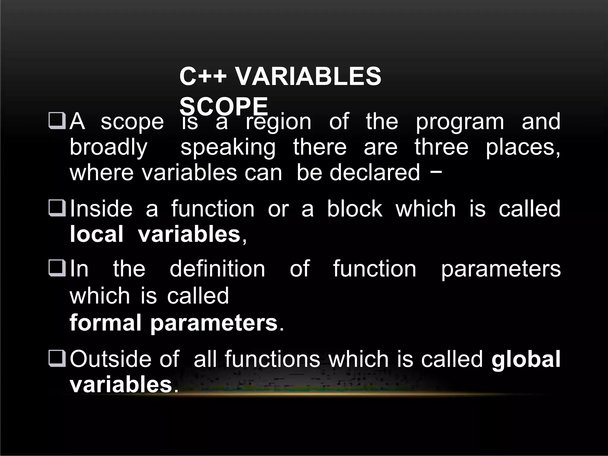 C++ VARIABLES
SCOPE
A scope is a region of the program and
broadly speaking there are three places,
where variables can be declared −
Inside a function or a block which is called
local variables,
In the definition of function parameters
which is called
formal parameters.
Outside of all functions which is called global
variables.
 