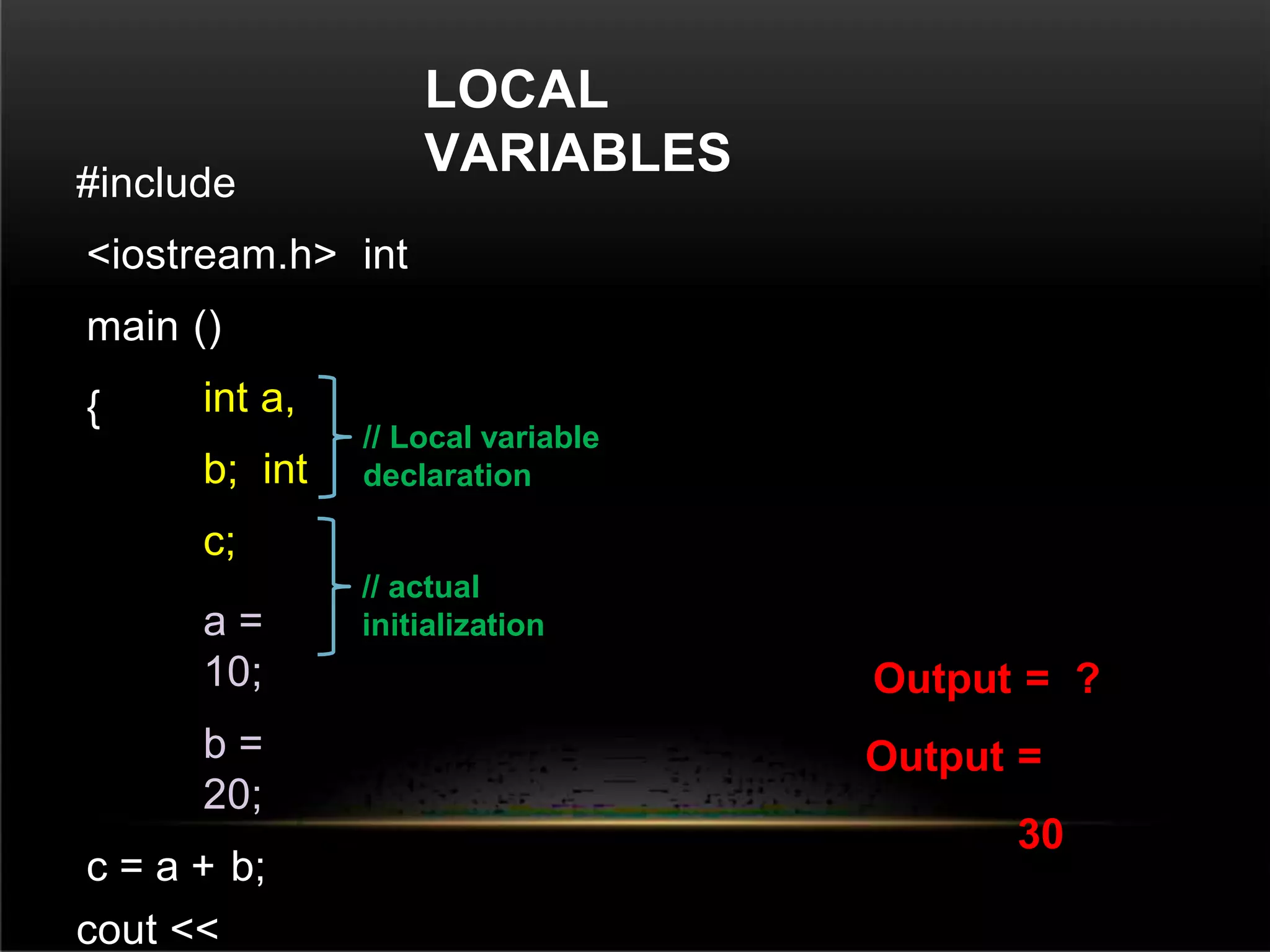 LOCAL
VARIABLES
#include
<iostream.h> int
main ()
{ int a,
b; int
c;
a =
10;
b =
20;
c = a + b;
cout <<
Output = ?
Output =
30
// Local variable
declaration
// actual
initialization
 