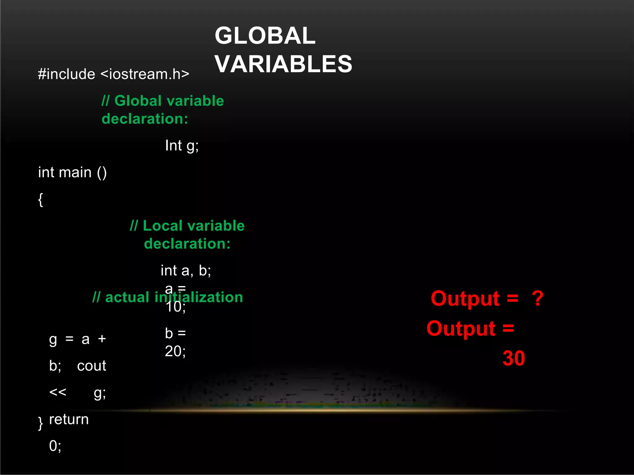 GLOBAL
VARIABLES
#include <iostream.h>
// Global variable
declaration:
Int g;
int main ()
{
// Local variable
declaration:
int a, b;
// actual initialization
a =
10;
b =
20;
g = a +
b; cout
<< g;
return
0;
}
Output = ?
Output =
30
 