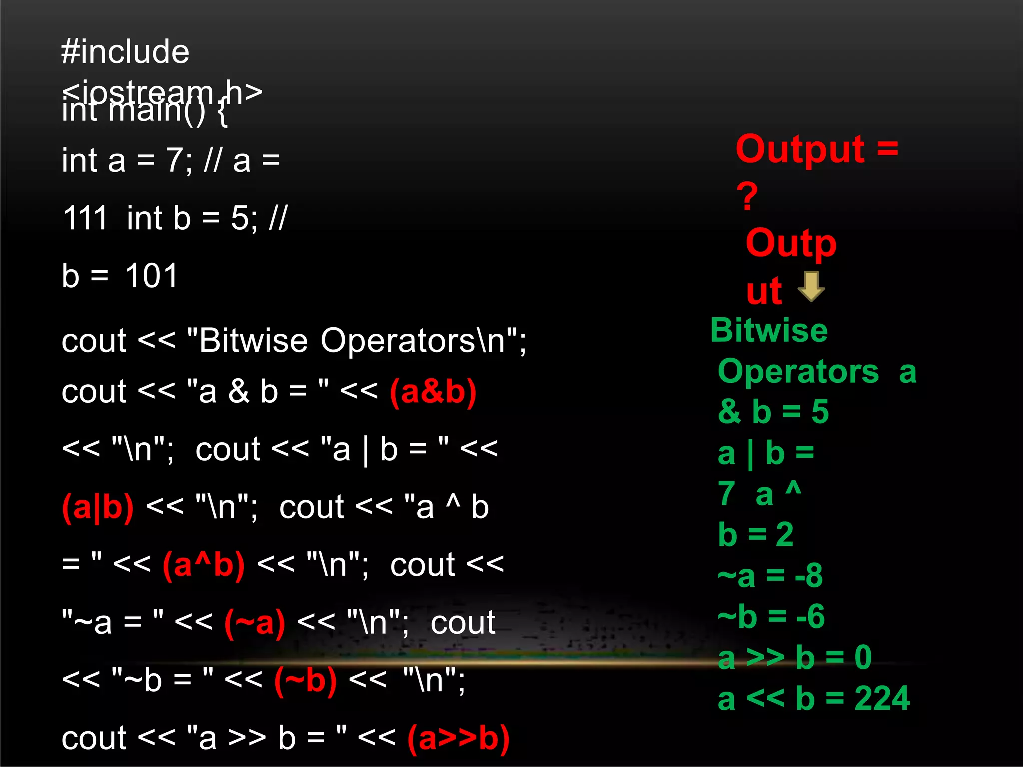 #include
<iostream.h>
int main() {
int a = 7; // a =
111 int b = 5; //
b = 101
cout << "Bitwise Operatorsn";
cout << "a & b = " << (a&b)
<< "n"; cout << "a | b = " <<
(a|b) << "n"; cout << "a ^ b
= " << (a^b) << "n"; cout <<
"~a = " << (~a) << "n"; cout
<< "~b = " << (~b) << "n";
cout << "a >> b = " << (a>>b)
Bitwise
Operators a
& b = 5
a | b =
7 a ^
b = 2
~a = -8
~b = -6
a >> b = 0
a << b = 224
Output =
?
Outp
ut
 