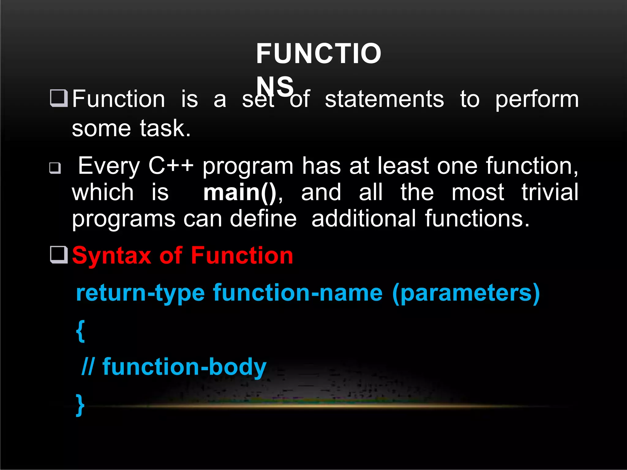 FUNCTIO
NS
Function is a set of statements to perform
some task.
 Every C++ program has at least one function,
which is main(), and all the most trivial
programs can define additional functions.
Syntax of Function
return-type function-name (parameters)
{
// function-body
}
 